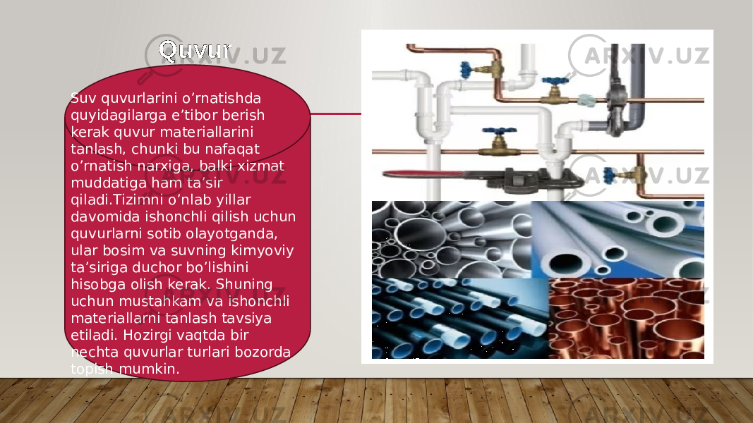 Quvur Suv quvurlarini o’rnatishda quyidagilarga e’tibor berish kerak quvur materiallarini tanlash, chunki bu nafaqat o’rnatish narxiga, balki xizmat muddatiga ham ta’sir qiladi.Tizimni o’nlab yillar davomida ishonchli qilish uchun quvurlarni sotib olayotganda, ular bosim va suvning kimyoviy ta’siriga duchor bo’lishini hisobga olish kerak. Shuning uchun mustahkam va ishonchli materiallarni tanlash tavsiya etiladi. Hozirgi vaqtda bir nechta quvurlar turlari bozorda topish mumkin. 