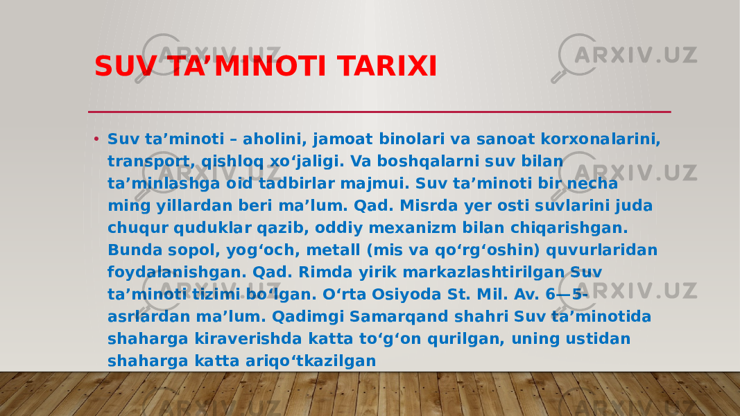 SUV TA’MINOTI TARIXI • Suv taʼminoti – aholini, jamoat binolari va sanoat korxonalarini, transport, qishloq xoʻjaligi. Va boshqalarni suv bilan taʼminlashga oid tadbirlar majmui. Suv taʼminoti bir necha ming yillardan beri maʼlum. Qad. Misrda yer osti suvlarini juda chuqur quduklar qazib, oddiy mexanizm bilan chiqarishgan. Bunda sopol, yogʻoch, metall (mis va qoʻrgʻoshin) quvurlaridan foydalanishgan. Qad. Rimda yirik markazlashtirilgan Suv taʼminoti tizimi boʻlgan. Oʻrta Osiyoda St. Mil. Av. 6—5- asrlardan maʼlum. Qadimgi Samarqand shahri Suv taʼminotida shaharga kiraverishda katta toʻgʻon qurilgan, uning ustidan shaharga katta ariqoʻtkazilgan 