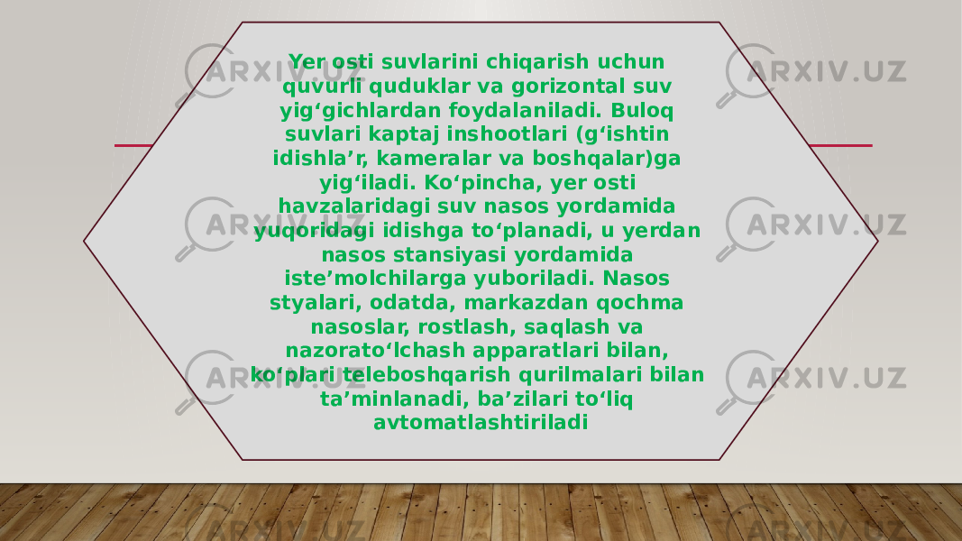 Yer osti suvlarini chiqarish uchun quvurli quduklar va gorizontal suv yigʻgichlardan foydalaniladi. Buloq suvlari kaptaj inshootlari (gʻishtin idishlaʼr, kameralar va boshqalar)ga yigʻiladi. Koʻpincha, yer osti havzalaridagi suv nasos yordamida yuqoridagi idishga toʻplanadi, u yerdan nasos stansiyasi yordamida isteʼmolchilarga yuboriladi. Nasos styalari, odatda, markazdan qochma nasoslar, rostlash, saqlash va nazoratoʻlchash apparatlari bilan, koʻplari teleboshqarish qurilmalari bilan taʼminlanadi, baʼzilari toʻliq avtomatlashtiriladi 