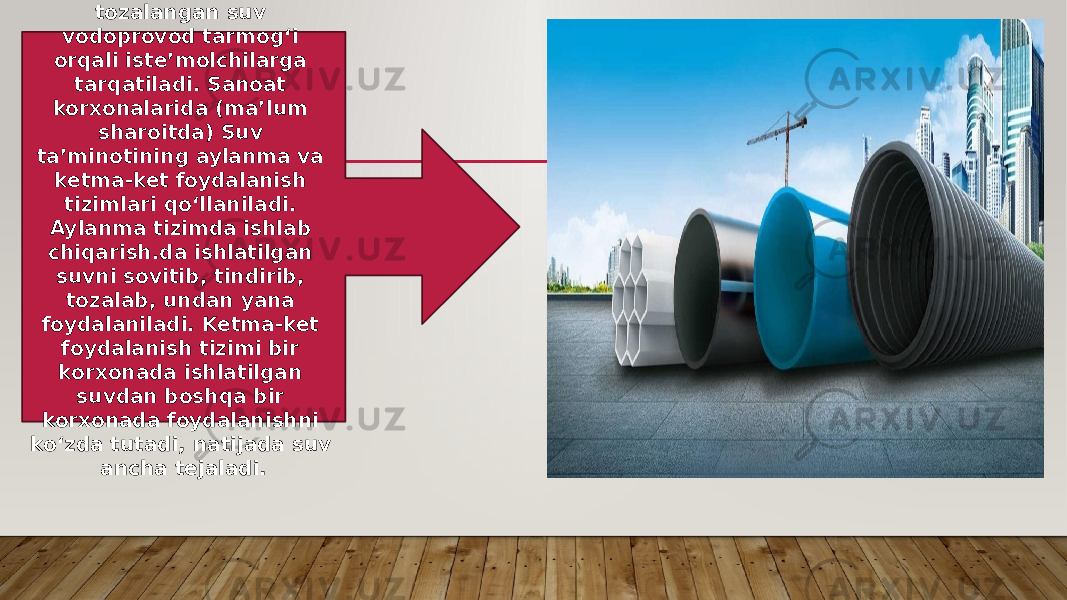 Tozalash inshootlarida tozalangan suv vodoprovod tarmogʻi orqali isteʼmolchilarga tarqatiladi. Sanoat korxonalarida (maʼlum sharoitda) Suv taʼminotining aylanma va ketma-ket foydalanish tizimlari qoʻllaniladi. Aylanma tizimda ishlab chiqarish.da ishlatilgan suvni sovitib, tindirib, tozalab, undan yana foydalaniladi. Ketma-ket foydalanish tizimi bir korxonada ishlatilgan suvdan boshqa bir korxonada foydalanishni koʻzda tutadi, natijada suv ancha tejaladi. 