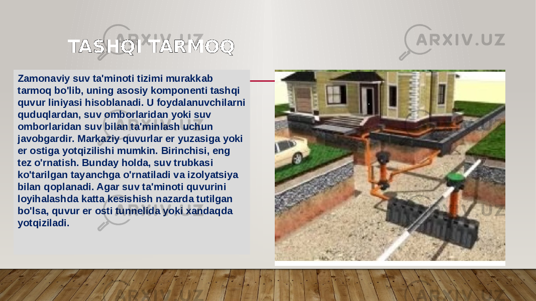 Zamonaviy suv ta&#39;minoti tizimi murakkab tarmoq bo&#39;lib, uning asosiy komponenti tashqi quvur liniyasi hisoblanadi. U foydalanuvchilarni quduqlardan, suv omborlaridan yoki suv omborlaridan suv bilan ta&#39;minlash uchun javobgardir. Markaziy quvurlar er yuzasiga yoki er ostiga yotqizilishi mumkin. Birinchisi, eng tez o&#39;rnatish. Bunday holda, suv trubkasi ko&#39;tarilgan tayanchga o&#39;rnatiladi va izolyatsiya bilan qoplanadi. Agar suv ta&#39;minoti quvurini loyihalashda katta kesishish nazarda tutilgan bo&#39;lsa, quvur er osti tunnelida yoki xandaqda yotqiziladi. TASHQI TARMOQ 