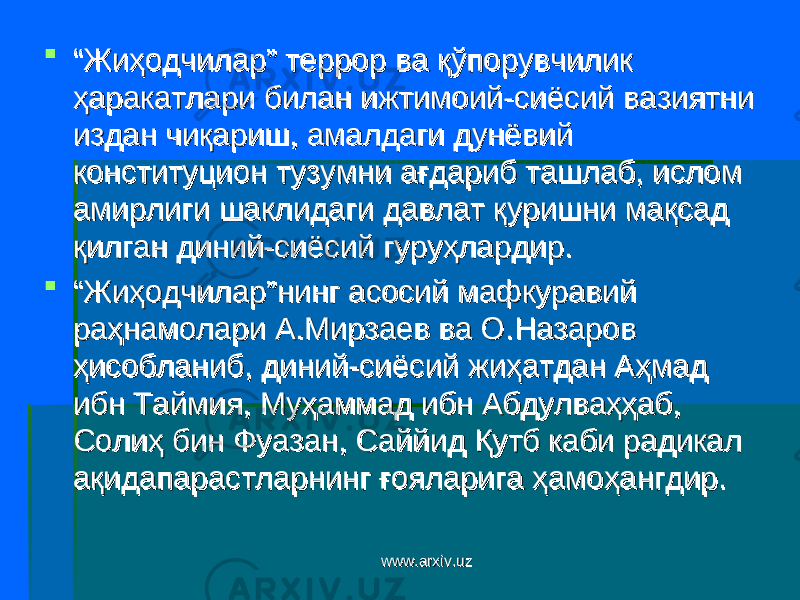  ““ Жиҳодчилар” террор ва қўпорувчилик Жиҳодчилар” террор ва қўпорувчилик ҳаракатлари билан ижтимоий-сиёсий вазиятни ҳаракатлари билан ижтимоий-сиёсий вазиятни издан чиқариш, амалдаги дунёвий издан чиқариш, амалдаги дунёвий конституцион тузумни ағдариб ташлаб, ислом конституцион тузумни ағдариб ташлаб, ислом амирлиги шаклидаги давлат қуришни мақсад амирлиги шаклидаги давлат қуришни мақсад қилган диний-сиёсий гуруҳлардир. қилган диний-сиёсий гуруҳлардир.  ““ Жиҳодчилар”нинг асосий мафкуравий Жиҳодчилар”нинг асосий мафкуравий раҳнамолари А.Мирзаев ва О.Назаров раҳнамолари А.Мирзаев ва О.Назаров ҳисобланиб, диний-сиёсий жиҳатдан Аҳмад ҳисобланиб, диний-сиёсий жиҳатдан Аҳмад ибн Таймия, Муҳаммад ибн Абдулваҳҳаб, ибн Таймия, Муҳаммад ибн Абдулваҳҳаб, Солиҳ бин Фуазан, Саййид Қутб каби радикал Солиҳ бин Фуазан, Саййид Қутб каби радикал ақидапарастларнинг ғояларига ҳамоҳангдир. ақидапарастларнинг ғояларига ҳамоҳангдир. www.arxiv.uzwww.arxiv.uz 