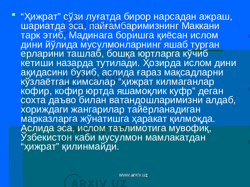  “ Ҳижрат” сўзи луғатда бирор нарсадан ажраш, шариатда эса, пайғамбаримизнинг Маккани тарк этиб, Мадинага боришга қиёсан ислом дини йўлида мусулмонларнинг яшаб турган ерларини ташлаб, бошқа юртларга кўчиб кетиши назарда тутилади. Ҳозирда ислом дини ақидасини бузиб, аслида ғараз мақсадларни кўзлаётган кимсалар “ҳижрат килмаганлар кофир, кофир юртда яшамоқлик куфр” деган сохта даъво билан ватандошларимизни алдаб, хориждаги жангарилар тайёрланадиган марказларга жўнатишга ҳаракат қилмоқда. Аслида эса, ислом таълимотига мувофиқ, Ўзбекистон каби мусулмон мамлакатдан “ҳижрат” қилинмайди. www.arxiv.uzwww.arxiv.uz 