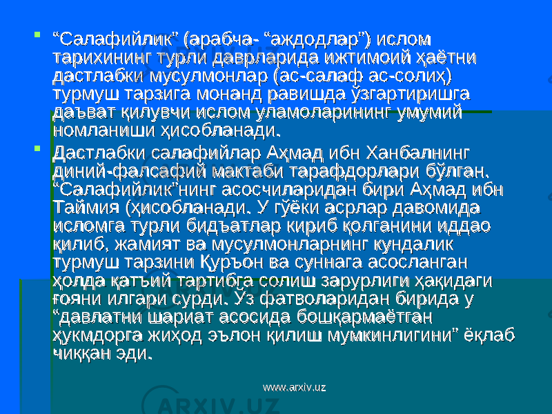  ““ Салафийлик” (арабча- “аждодлар”) ислом Салафийлик” (арабча- “аждодлар”) ислом тарихининг турли даврларида ижтимоий ҳаётни тарихининг турли даврларида ижтимоий ҳаётни дастлабки мусулмонлар (асдастлабки мусулмонлар (ас -салаф ас-солиҳ)-салаф ас-солиҳ) турмуш тарзига монанд равишда ўзгартиришга турмуш тарзига монанд равишда ўзгартиришга даъват қилувчи ислом уламоларининг умумий даъват қилувчи ислом уламоларининг умумий номланиши ҳисобланади. номланиши ҳисобланади.  Дастлабки салафийлар Аҳмад ибн Ханбалнинг Дастлабки салафийлар Аҳмад ибн Ханбалнинг диний-фалсафий мактаби тарафдорлари бўлган. диний-фалсафий мактаби тарафдорлари бўлган. “Салафийлик”нинг асосчиларидан бири Аҳмад ибн “Салафийлик”нинг асосчиларидан бири Аҳмад ибн Таймия (ҳисобланади. У гўёки асрлар давомида Таймия (ҳисобланади. У гўёки асрлар давомида исломга турли бидъатлар кириб қолганини иддао исломга турли бидъатлар кириб қолганини иддао қилиб, жамият ва мусулмонларнинг кундалик қилиб, жамият ва мусулмонларнинг кундалик турмуш тарзини Қуръон ва суннага асосланган турмуш тарзини Қуръон ва суннага асосланган ҳолда қатъий тартибга солиш зарурлиги ҳақидаги ҳолда қатъий тартибга солиш зарурлиги ҳақидаги ғояни илгари сурди. Ўз фатволаридан бирида у ғояни илгари сурди. Ўз фатволаридан бирида у “давлатни шариат асосида бошқармаётган “давлатни шариат асосида бошқармаётган ҳукмдорга жиҳод эълон қилиш мумкинлигини” ёқлаб ҳукмдорга жиҳод эълон қилиш мумкинлигини” ёқлаб чиққан эди.чиққан эди. www.arxiv.uzwww.arxiv.uz 