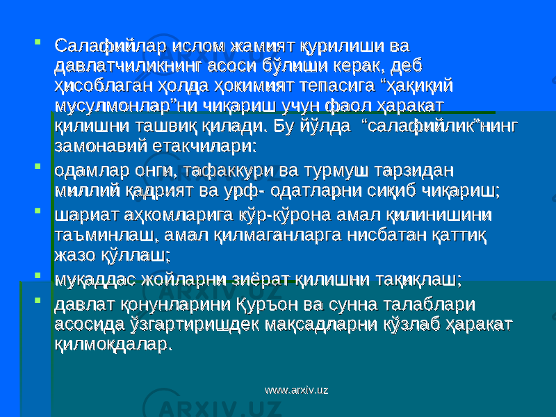  Салафийлар ислом жамият қурилиши ва Салафийлар ислом жамият қурилиши ва давлатчиликнинг асоси бўлиши керак, деб давлатчиликнинг асоси бўлиши керак, деб ҳисоблаган ҳолда ҳокимият тепасига “ҳақиқий ҳисоблаган ҳолда ҳокимият тепасига “ҳақиқий мусулмонлар”ни чиқариш учун фаол ҳаракат мусулмонлар”ни чиқариш учун фаол ҳаракат қилишни ташвиқ қилади. Бу йўлда “салафийлик”нинг қилишни ташвиқ қилади. Бу йўлда “салафийлик”нинг замонавий етакчилари: замонавий етакчилари:  одамлар онги, тафаккури ва турмуш тарзидан одамлар онги, тафаккури ва турмуш тарзидан миллий қадрият ва урф- одатларни сиқиб чиқариш;миллий қадрият ва урф- одатларни сиқиб чиқариш;  шариат аҳкомларига кўр-кўрона амал қилинишини шариат аҳкомларига кўр-кўрона амал қилинишини таъминлаш, амал қилмаганларга нисбатан қаттиқ таъминлаш, амал қилмаганларга нисбатан қаттиқ жазо қўллаш;жазо қўллаш;  муқаддас жойларни зиёрат қилишни тақиқлаш;муқаддас жойларни зиёрат қилишни тақиқлаш;  давлат қонунларини Қуръон ва сунна талаблари давлат қонунларини Қуръон ва сунна талаблари асосида ўзгартиришдек мақсадларни кўзлаб ҳаракат асосида ўзгартиришдек мақсадларни кўзлаб ҳаракат қилмоқдалар.қилмоқдалар. www.arxiv.uzwww.arxiv.uz 