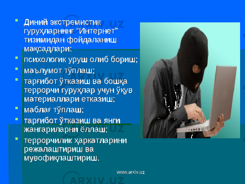  Диний экстремистик Диний экстремистик гуруҳларнинг “Интернет” гуруҳларнинг “Интернет” тизимидан фойдаланиш тизимидан фойдаланиш мақсадлари:мақсадлари:  психологик уруш олиб бориш;психологик уруш олиб бориш;  маълумот тўплаш;маълумот тўплаш;  тарғибот ўтказиш ва бошқа тарғибот ўтказиш ва бошқа террорчи гуруҳлар учун ўқув террорчи гуруҳлар учун ўқув материаллари етказиш;материаллари етказиш;  маблағ тўплаш;маблағ тўплаш;  тарғибот ўтказиш ва янги тарғибот ўтказиш ва янги жангариларни ёллаш;жангариларни ёллаш;  террорчилик ҳаркатларини террорчилик ҳаркатларини режалаштириш ва режалаштириш ва мувофиқлаштириш.мувофиқлаштириш. www.arxiv.uzwww.arxiv.uz 