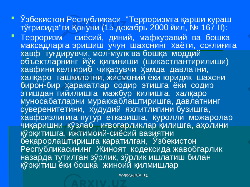  Ўзбекистон Республикаси &#34;Терроризмга қарши кураш тўғрисида&#34;ги Қ онуни ( 15 декабрь 2000 йил , № 167-II ):  Т ерроризм - сиёсий, диний, мафкуравий ва бошқа мақсадларга эришиш учун шахснинг ҳаёти, соғлиғига хавф туғдирувчи, мол-мулк ва бошқа моддий объектларнинг йўқ қилиниши (шикастлантирилиши) хавфини келтириб чиқарувчи ҳамда давлатни, халқаро ташкилотни, жисмоний ёки юридик шахсни бирон-бир ҳаракатлар содир этишга ёки содир этишдан тийилишга мажбур қилишга, халқаро муносабатларни мураккаблаштиришга, давлатнинг суверенитетини, ҳудудий яхлитлигини бузишга, хавфсизлигига путур етказишга, қуролли можаролар чиқаришни кўзлаб иғвогарликлар қилишга, аҳолини қўрқитишга, ижтимоий-сиёсий вазиятни беқарорлаштиришга қаратилган, Ўзбекистон Республикасининг Жиноят кодексида жавобгарлик назарда тутилган зўрлик, зўрлик ишлатиш билан қўрқитиш ёки бошқа жиноий қилмишлар www.arxiv.uzwww.arxiv.uz 