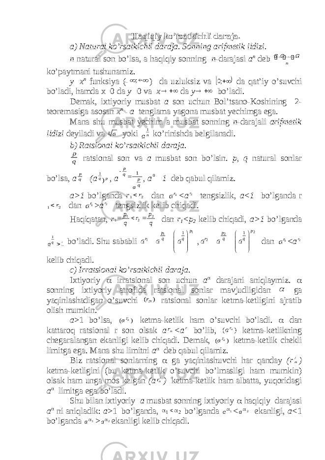 Haqiqiy ko’rsatkichli daraja. a) Natural ko’rsatkichli daraja. Sonning arifmetik ildizi. n natural son bo’lsa, a haqiqiy sonning n -darajasi a n deb    n a a a ..... . ko’paytmani tushunamiz. y=x n funksiya (-   ; ) da uzluksiz va   ;0 da qat’iy o’suvchi bo’ladi, hamda x=0 da y= 0 va x   da y   bo’ladi. Demak, ixtiyoriy musbat a son uchun Bol’tsano-Koshining 2- teoremasiga asosan x n = a tenglama yagona musbat yechimga ega. Mana shu musbat yechim a musbat sonning n -darajali arifmetik ildizi deyiladi va na yoki na 1 ko’rinishda belgilanadi. b) Ratsional ko’rsatkichli daraja. q p ratsional son va a musbat son bo’lsin. p, q natural sonlar bo’lsa, a q p =(a p q) 1 , a q p q p a 1   , a 0 =1 deb qabul qilamiz. a>1 bo’lganda r 2 1 r  dan 1ra <a r2 tengsizlik, a<1 bo’lganda r 2 1 r  dan 1ra > a r2 tengsizlik kelib chiqadi. Haqiqatan, r q p r q p 2 2 1 1    dan r 1 <p 2 kelib chiqadi, a>1 bo’lganda 1 1 qa bo’ladi. Shu sababli 1 1 1 1 p p r q q a a a           , 2 2 2 1 p p r q q a a a           dan 1ra < a r2 kelib chiqadi. c) Irratsional ko’rsatkichli daraja. Ixtiyoriy  irratsional son uchun a  darajani aniqlaymiz.  sonning ixtiyoriy atrofida ratsional sonlar mavjudligidan  ga yaqinlashadigan o’suvchi ) (nr ratsional sonlar ketma-ketligini ajratib olish mumkin. a >1 bo’lsa, ) ( nra ketma-ketlik ham o’suvchi bo’ladi.  dan kattaroq ratsional r son olsak a nr <a r bo’lib, ) ( nra ketma-ketlikning chegaralangan ekanligi kelib chiqadi. Demak, ) ( nra ketma-ketlik chekli limitga ega. Mana shu limitni a  deb qabul qilamiz. Biz ratsional sonlarning  ga yaqinlashuvchi har qanday (r /n ) ketma-ketligini (bu ketma-ketlik o’suvchi bo’lmasligi ham mumkin) olsak ham unga mos kelgan (a /nr ) ketma-ketlik ham albatta, yuqoridagi a  limitga ega bo’ladi. Shu bilan ixtiyoriy a musbat sonning ixtiyoriy  haqiqiy darajasi a  ni aniqladik: a >1 bo’lganda, 2 1   bo’lganda 1a < 2a ekanligi, a< 1 bo’lganda 1a > 2  a ekanligi kelib chiqadi. 