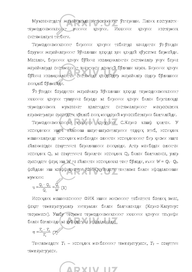 Мувозанатдаги жараёнларда энтропиянинг ўзгариши. Планк постулоти- термодинамиканинг учинчи қонуни. Иккинчи қонуни изотермик системаларга татбиғи. Термодинамиканинг биринчи қонуни табиатда кечадиган ўз-ўзидан борувчи жараёнларнинг йўналиши ҳақида ҳеч қандай кўрсатма бермайди. Масалан, биринчи қонун бўйича изоляцияланган системалар учун барча жараёнларда системанинг энергияси доимий бўлиши керак. Биринчи қонун бўйича изоляцияланган системада қандайдир жараёнлар содир бўлишини аниқлаб бўлмайди. Ўз-ўзидан борадиган жараёнлар йўналиши ҳақида термодинамиканинг иккинчи қонуни тушунча беради ва биринчи қонун билан биргаликда термодинамик мувозанат ҳолатидаги системаларнинг макроскопик параметрлари орасидаги кўплаб аниқ миқдорий муносабатларни белгилайди. Термодинамиканинг иккинчи қонунини С.Карно кашф қилган. У иссиқликни ишга айланиш шарт-шароитларини тадқиқ этиб, иссиқлик машиналарида иссиқлик манбаидан олинган иссиқликнинг бир қисми ишга айланмасдан совутгичга берилишини аниқлади. Агар манбадан олинган иссиқлик Q 1 ва совутгичга берилган иссиқлик Q 2 билан белгиланса, улар орасидаги фарқ иш W га айланган иссиқликка тенг бўлади, яъни W = Q 1 - Q 2 . фойдали иш коэффициенти (ФИК)қуйидаги тенглама билан ифодаланиши мумкин:W Q Q Q Q 1 1 2 1     (1) Иссиқлик машинасининг ФИК ишчи жисмнинг табиатига боғлиқ эмас, фақат температуралар интервали билан белгиланади (Карно-Клаузиус теоремаси). Ушбу теорема термодинамиканинг иккинчи қонуни таърифи билан боғланади ва қуйидагича ифодаланади: 1 2 1 T T T    (2) Тенгламадаги T 1 – иссиқлик манбаининг температураси, T 2 – совутгич температураси. 