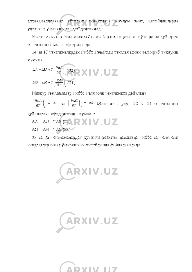 потенциалларнинг абсолют қийматлари маълум эмас, ҳисоблашларда уларнинг ўзгаришидан фойдаланилади. Изотермик жараёнда изохор ёки изобар потенциалнинг ўзгариши қуйидаги тенгламалар билан ифодаланади: 14 ва 15 тенгламалардан Гиббс-Гелмголц тенгламасини келтириб чиқариш мумкин:V T A T U A          (20) p T G T H G          (21) Мазкур тенгламалар Гиббс-Гелмголц тенгламаси дейилади. S T A V         ва S T G p        бўлганлиги учун 20 ва 21 тенгламалар қуйидагича ифодаланиши мумкин:  A =  U – T  S (22)  G =  H – T  S (23) 22 ва 23 тенгламалардан кўпинча реакция давомида Гиббс ва Гелмголц энергияларининг ўзгаришини ҳисоблашда фойдаланилади. 