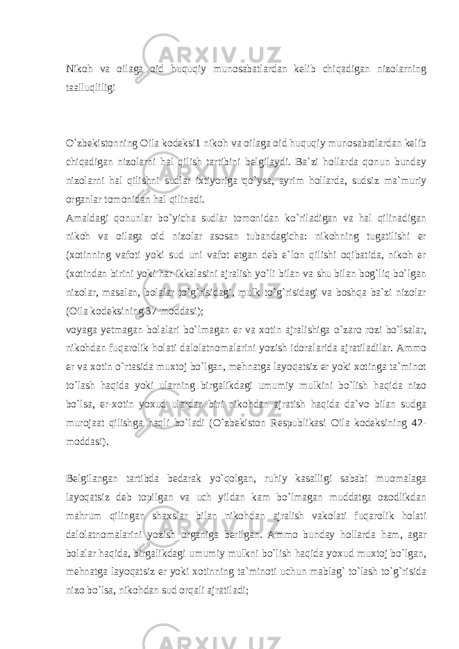  Nikoh va oilaga oid huquqiy munosabatlardan kelib chiqadigan nizolarning taalluqliligi O`zbekistonning Oila kodeksi1 nikoh va oilaga oid huquqiy munosabatlardan kelib chiqadigan nizolarni hal qilish tartibini belgilaydi. Ba`zi hollarda qonun bunday nizolarni hal qilishni sudlar ixtiyoriga qo`ysa, ayrim hollarda, sudsiz ma`muriy organlar tomonidan hal qilinadi. Amaldagi qonunlar bo`yicha sudlar tomonidan ko`riladigan va hal qilinadigan nikoh va oilaga oid nizolar asosan tubandagicha: nikohning tugatilishi er (xotinning vafoti yoki sud uni vafot etgan deb e`lon qilishi oqibatida, nikoh er (xotindan birini yoki har ikkalasini ajralish yo`li bilan va shu bilan bog`liq bo`lgan nizolar, masalan, bolalar to`g`risidagi, mulk to`g`risidagi va boshqa ba`zi nizolar (Oila kodeksining 37-moddasi); voyaga yetmagan bolalari bo`lmagan er va xotin ajralishiga o`zaro rozi bo`lsalar, nikohdan fuqarolik holati dalolatnomalarini yozish idoralarida ajratiladilar. Ammo er va xotin o`rtasida muxtoj bo`lgan, mehnatga layoqatsiz er yoki xotinga ta`minot to`lash haqida yoki ularning birgalikdagi umumiy mulkini bo`lish haqida nizo bo`lsa, er-xotin yoxud ulardan biri nikohdan ajratish haqida da`vo bilan sudga murojaat qilishga haqli bo`ladi (O`zbekiston Respublikasi Oila kodeksining 42- moddasi). Belgilangan tartibda bedarak yo`qolgan, ruhiy kasalligi sababi muomalaga layoqatsiz deb topilgan va uch yildan kam bo`lmagan muddatga ozodlikdan mahrum qilingan shaxslar bilan nikohdan ajralish vakolati fuqarolik holati dalolatnomalarini yozish organiga berilgan. Ammo bunday hollarda ham, agar bolalar haqida, birgalikdagi umumiy mulkni bo`lish haqida yoxud muxtoj bo`lgan, mehnatga layoqatsiz er yoki xotinning ta`minoti uchun mablag` to`lash to`g`risida nizo bo`lsa, nikohdan sud orqali ajratiladi; 