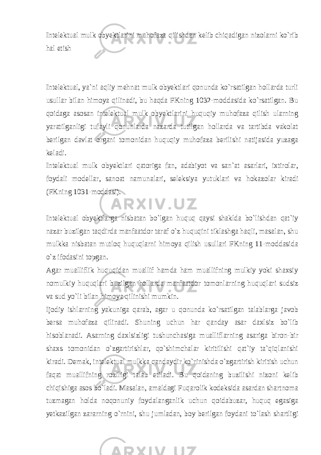 Intelektual mulk obyektlarini muhofaza qilishdan kelib chiqadigan nizolarni ko`rib hal etish Intelektual, ya`ni aqliy mehnat mulk obyektlari qonunda ko`rsatilgan hollarda turli usullar bilan himoya qilinadi, bu haqda FKning 1032-moddasida ko`rsatilgan. Bu qoidaga asosan intelektual mulk obyektlarini huquqiy muhofaza qilish ularning yaratilganligi tufayli qonunlarda nazarda tutilgan hollarda va tartibda vakolat berilgan davlat organi tomonidan huquqiy muhofaza berilishi natijasida yuzaga keladi. Intelektual mulk obyektlari qatoriga fan, adabiyot va san`at asarlari, ixtirolar, foydali modellar, sanoat namunalari, seleksiya yutuklari va hokazolar kiradi (FKning 1031-moddasi). Intelektual obyektlarga nisbatan bo`lgan huquq qaysi shaklda bo`lishdan qat`iy nazar buzilgan taqdirda manfaatdor taraf o`z huquqini tiklashga haqli, masalan, shu mulkka nisbatan mutloq huquqlarni himoya qilish usullari FKning 11-moddasida o`z ifodasini topgan. Agar mualliflik huquqidan muallif hamda ham muallifning mulkiy yoki shaxsiy nomulkiy huquqlari buzilgan hollarda manfaatdor tomonlarning huquqlari sudsiz va sud yo`li bilan himoya qilinishi mumkin. Ijodiy ishlarning yakuniga qarab, agar u qonunda ko`rsatilgan talablarga javob bersa muhofaza qilinadi. Shuning uchun har qanday asar daxlsiz bo`lib hisoblanadi. Asarning daxlsizligi tushunchasiga mualliflarning asariga biron-bir shaxs tomonidan o`zgartirishlar, qo`shimchalar kiritilishi qat`iy ta`qiqlanishi kiradi. Demak, intelektual mulkka qandaydir ko`rinishda o`zgartirish kiritish uchun faqat muallifning roziligi talab etiladi. Bu qoidaning buzilishi nizoni kelib chiqishiga asos bo`ladi. Masalan, amaldagi Fuqarolik kodeksida asardan shartnoma tuzmagan holda noqonuniy foydalanganlik uchun qoidabuzar, huquq egasiga yetkazilgan zararning o`rnini, shu jumladan, boy berilgan foydani to`lash shartligi 