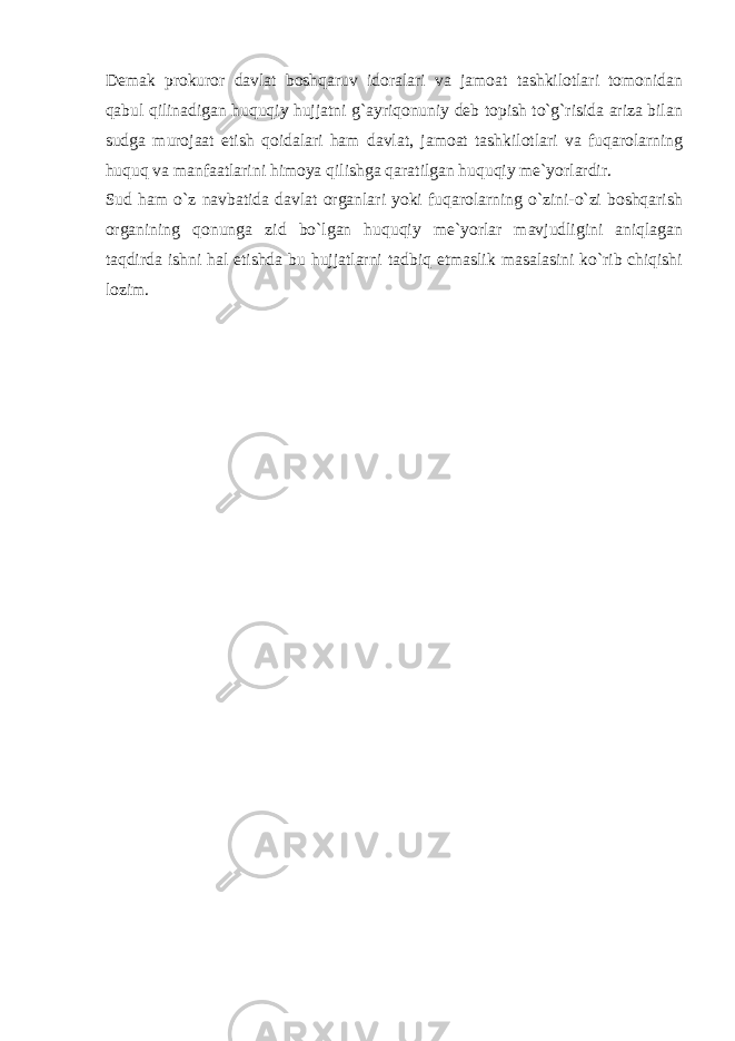 Demak prokuror davlat boshqaruv idoralari va jamoat tashkilotlari tomonidan qabul qilinadigan huquqiy hujjatni g`ayriqonuniy deb topish to`g`risida ariza bilan sudga murojaat etish qoidalari ham davlat, jamoat tashkilotlari va fuqarolarning huquq va manfaatlarini himoya qilishga qaratilgan huquqiy me`yorlardir. Sud ham o`z navbatida davlat organlari yoki fuqarolarning o`zini-o`zi boshqarish organining qonunga zid bo`lgan huquqiy me`yorlar mavjudligini aniqlagan taqdirda ishni hal etishda bu hujjatlarni tadbiq etmaslik masalasini ko`rib chiqishi lozim. 