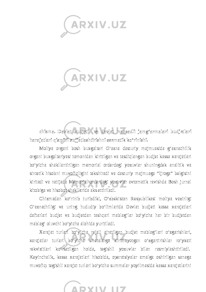 chizma. Davlat budjeti va davlat maqsadli jamg’armalari budjetlari harajatlari qismini xujjatlashtirishni sxematik ko‘rinishi. Moliya organi bosh buxgalteri G‘azna dasturiy majmuasida g‘aznachilik organi buxgalteriyasi tomonidan kiritilgan va tasdiqlangan budjet kassa xarajatlari bo‘yicha shakllantirilgan memorial orderdagi yozuvlar shuningdek analitik va sintetik hisobni muvofiqligini tekshiradi va dasturiy majmuaga “Ijroga” belgisini kiritadi va natijada Memorial orderdagi yozuvlar avtomatik ravishda Bosh jurnal kitobiga va hisobot shakllarida aks ettiriladi.   Chizmadan ko‘rinib turibdiki, O‘zbekiston Respublikasi moliya vazirligi G‘aznachiligi va uning hududiy bo‘limlarida Davlat budjeti kassa xarajatlari daftarlari budjet va budjetdan tashqari mablag‘lar bo‘yicha har bir budjetdan mablag‘ oluvchi bo‘yicha alohida yuritiladi. Xarajat turlari bo‘yicha rejali ajratilgan budjet mablag‘lari o‘zgarishlari, xarajatlar turlari bo‘yicha smetalarga kiritilayotgan o‘zgartirishlar ro‘yxati rekvizitlari ko‘rsatilgan holda, tegishli yozuvlar bilan rasmiylashtiriladi.   Keyinchalik, kassa xarajatlari hisobida, operatsiyalar amalga oshirilgan sanaga muvofiq: tegishli xarajat turlari bo‘yicha summalar yoyilmasida kassa xarajatlarini 