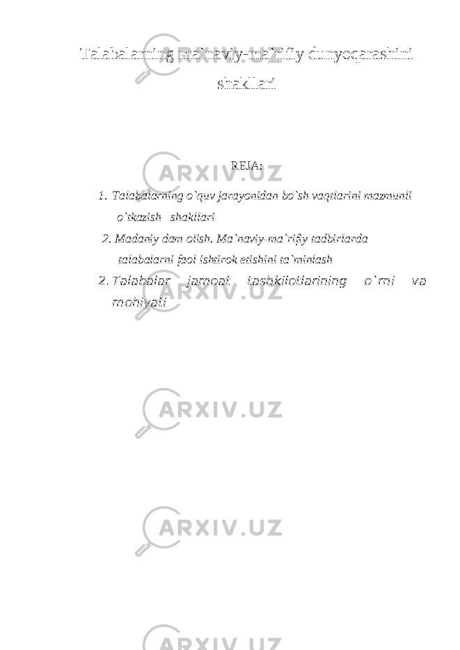 Talabalarning ma`naviy-ma`rifiy dunyoqarashini shakllari R Е JA: 1. Talabalarning o`quv jarayonidan bo`sh vaqtlarini mazmunli o`tkazish shakllari 2. Madaniy dam о lish. Ma`naviy-ma`rifiy tadbirlarda talabalarni fa о l ishtir о k etishini ta`minlash 2. Talabalar jam о at tashkil о tlarining o`rni va m о hiyati 