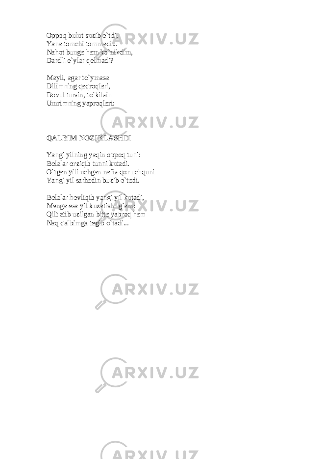 Oppoq bulut suzib o`tdi,   Yana tomchi tommadi...   Nahot bunga ham ko`nikdim,   Dardli o`ylar qolmadi?   Mayli, agar to`ymasa   Dilimning qaqroqlari,   Dovul tursin, to`kilsin   Umrimning yaproqlari: QALBIM NOZIKLASHDI Yangi yilning yaqin oppoq tuni:   Bolalar orziqib tunni kutadi.   O`tgan yili uchgan nafis qor uchquni   Yangi yil sarhadin buzib o`tadi.   Bolalar hovliqib yangi yil kutadi,   M е nga esa yil kuzatish- g`am:   Qilt etib uzilgan bitta yaproq ham   Naq qalbimga t е gib o`tadi... 