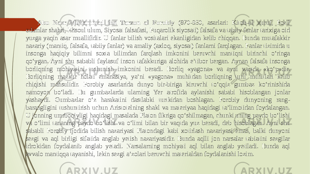 Abu Nasr Muhammad ibn Tarxon al Forobiy (870-950, asarlari: Kitob-ul xuruf, Fozil odamlar shahri, Ehsoul ulum, Siyosat falsafasi, Fuqarolik siyosati) falsafa va tabiiy fanlar tarixiga oid yuzga yaqin asar muallifidir. U fanlar bilish vositalari ekanligidan kelib chiqqan. Bunda mutafakkir nazariy (mantiq, falsafa, tabiiy fanlar) va amaliy (axloq, siyosat) fanlarni farqlagan. Fanlar tizimida u insonga haqiqiy bilimni soxta bilimdan farqlash imkonini beruvchi mantiqni birinchi о‘ringa qо‘ygan. Ayni shu sababli faylasuf inson tafakkuriga alohida e’tibor bergan. Aynan falsafa insonga borliqning mohiyatini tushunish imkonini beradi. Borliq «yagona» va ayni vaqtda «kо‘p»dir. Borliqning mazkur holati emanasiya, ya’ni «yagona» muhitdan borliqning turli muhitlari kelib chiqishi mahsulidir. Forobiy asarlarida dunyo bir-biriga kiruvchi tо‘qqiz gumbaz kо‘rinishida namoyon bо‘ladi. Bu gumbazlarda ularning Yer atrofida aylanishi sababi hisoblangan jonlar yashaydi. Gumbazlar о‘z harakatini dastlabki turtkidan boshlagan. Forobiy dunyoning rang- barangligini tushuntirish uchun Aristotelning shakl va materiyaa haqidagi ta’limotidan foydalangan. U jonning umrboqiyligi haqidagi masalada Platon fikriga qо‘shilmagan, chunki uning paydo bо‘lishi va о‘limi tananing paydo bо‘lishi va о‘limi bilan bir vaqtda yuz beradi, deb hisoblagan. Ayni shu sababli Forobiy ijodida bilish nazariyasi Platondagi kabi xotirlash nazariyasi emas, balki dunyoni sezgi va aql birligi sifatida anglab yetish nazariyasidir. Bunda aqlli jon narsalar tabiatini sezgilar idrokidan foydalanib anglab yetadi. Narsalarning mohiyati aql bilan anglab yetiladi. Bunda aql avvalo mantiqqa tayanishi, lekin sezgi a’zolari beruvchi materialdan foydalanishi lozim. 