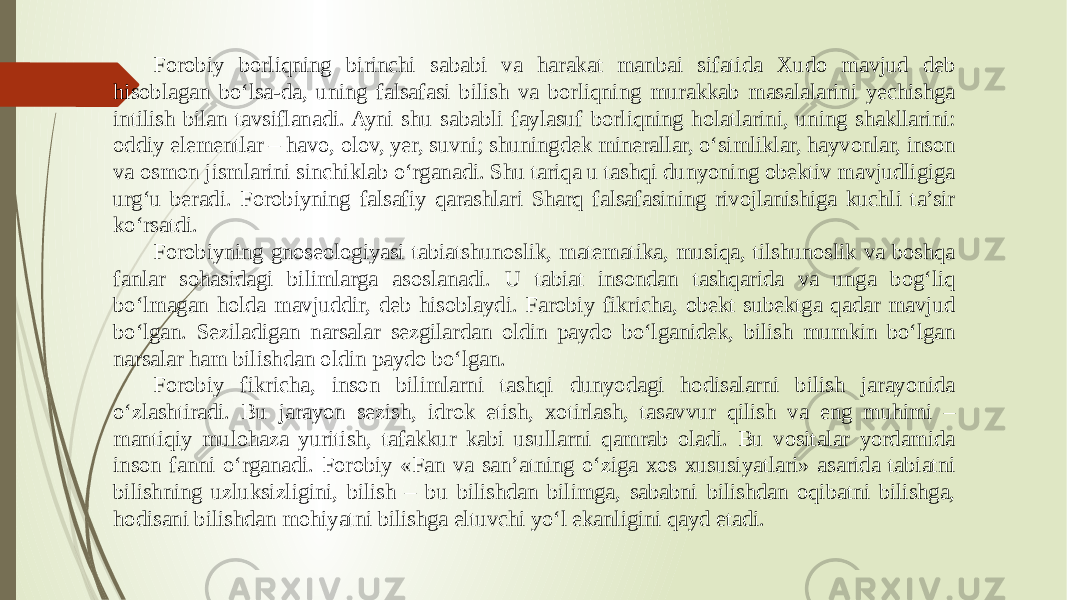 Forobiy borliqning birinchi sababi va harakat manbai sifatida Xudo mavjud deb hisoblagan bо‘lsa-da, uning falsafasi bilish va borliqning murakkab masalalarini yechishga intilish bilan tavsiflanadi. Ayni shu sababli faylasuf borliqning holatlarini, uning shakllarini: oddiy elementlar – havo, olov, yer, suvni; shuningdek minerallar, о‘simliklar, hayvonlar, inson va osmon jismlarini sinchiklab о‘rganadi. Shu tariqa u tashqi dunyoning obektiv mavjudligiga urg‘u beradi. Forobiyning falsafiy qarashlari Sharq falsafasining rivojlanishiga kuchli ta’sir kо‘rsatdi. Forobiyning gnoseologiyasi tabiatshunoslik, matematika, musiqa, tilshunoslik va boshqa fanlar sohasidagi bilimlarga asoslanadi. U tabiat insondan tashqarida va unga bog‘liq bо‘lmagan holda mavjuddir, deb hisoblaydi. Farobiy fikricha, obekt subektga qadar mavjud bо‘lgan. Seziladigan narsalar sezgilardan oldin paydo bо‘lganidek, bilish mumkin bо‘lgan narsalar ham bilishdan oldin paydo bо‘lgan. Forobiy fikricha, inson bilimlarni tashqi dunyodagi hodisalarni bilish jarayonida о‘zlashtiradi. Bu jarayon sezish, idrok etish, xotirlash, tasavvur qilish va eng muhimi – mantiqiy mulohaza yuritish, tafakkur kabi usullarni qamrab oladi. Bu vositalar yordamida inson fanni о‘rganadi. Forobiy «Fan va san’atning о‘ziga xos xususiyatlari» asarida tabiatni bilishning uzluksizligini, bilish – bu bilishdan bilimga, sababni bilishdan oqibatni bilishga, hodisani bilishdan mohiyatni bilishga eltuvchi yо‘l ekanligini qayd etadi. 