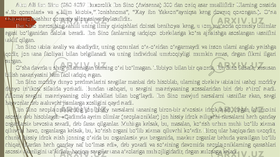 Abu Ali ibn Sino (980-1037 Buxorolik Ibn Sino (Avisenna) 300 dan ortiq asar muallifidir Ularning orasida «Tib qonunlari» va «Bilim kitobi»,”Donishnoma”, “Xay ibn Yakzon”ayniqsa keng dovruq qozongan. ). О‘rta Osiyoning mashhur qomusiy allomasi va faylasufidir.. Ibn Sino merosining tahlili uning ilmiy qiziqishlari doirasi benihoyat keng, u tom ma’noda qomusiy bilimlar egasi bо‘lganidan dalolat beradi. Ibn Sino fanlarning tadqiqot obektlariga kо‘ra ajratishga asoslangan tasnifini taklif qilgan. Ibn Sino tabiat azaliy va abadiydir, uning qonunlari о‘z-о‘zidan о‘zgarmaydi va inson ularni anglab yetishga qodir, jon tana faoliyati bilan belgilanadi va uning individual umrboqiyligi mumkin emas, degan fikrni ilgari surgan. О‘sha davrda u shug‘ullanmagan fanning о‘zi bо‘lmagan. Tibbiyot bilan bir qatorda, Ibn Sino falsafa, xususan bilish nazariyasini ham faol tadqiq etgan. Ibn Sino moddiy dunyo predmetlarini sezgilar manbai deb hisoblab, ularning obektiv tabiatini tashqi moddiy dunyo in’ikosi sifatida yoritadi. Bundan tashqari, u sezgini materiyaaning xossalaridan biri deb e’tirof etadi. Alloma sezgini materiyaaning oliy shakllari bilan bog‘laydi. Ibn Sino mavjud narsalarni tasniflar ekan, sezgi hayvonlar deb ataluvchi jismlarga xosligini qayd etadi. Ibn Sino neoplatoniklarning jon hissiy narsalarni tananing biron-bir a’zosisiz idrok etadi, degan ta’limotini asossiz deb hisoblaydi. «Qadimda ayrim olimlar (neoplatoniklar) jon hissiy idrok etiluvchi narsalarni hech qanday organlarsiz bevosita sezadi, deb faraz qilganlar. Muhitga kelsak, bu, masalan, kо‘rish uchun muhit bо‘lib xizmat qiluvchi havo, organlarga kelsak, bu, kо‘rish organi bо‘lib xizmat qiluvchi kо‘zdir. Biroq ular haqiqatdan uzoqdir, chunki hissiy idrok etish jonning о‘zida bu organlarsiz yuz berganida, mazkur organlar behuda yaratilgan bо‘lib chiqar, ulardan hech qanday naf bо‘lmas edi», deb yozadi va sо‘zining davomida neoplatoniklarning qarashlari asossiz ekanligini ta’kidlab, haqiqat sezgilar tana a’zolariga muhtojligidadir, degan xulosaga keladi. 