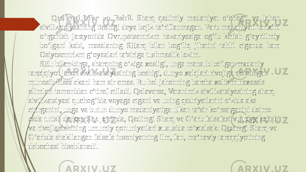 Qadimgi Misr va Bobil. Sharq qadimiy madaniyat o‘chog‘i va jahon sivilizatsiyasining beshigi deya bejiz ta’riflanmagan. Farb madaniyati tarixini o‘rganish jarayonida Ovrupotsentrizm nazariyasiga og‘ib ketish g‘ayriilmiy bo‘lgani kabi, masalaning SHarq bilan bog‘liq jihatini tahlil etganda ham Osiyosentrizm g’oyaalari ta’siriga tushmaslik lozim. SHu bilan birga, sharqning o‘ziga xosligi, unga mansub bo‘lgan madaniy taraqqiyot jahon sivilizatsiyasining beshigi, dunyo xalqlari rivojiga qo‘shilgan munosib hissa ekani ham sir emas. Bu hol jahonning barcha xolis mutaxassis olimlari tomonidan e’tirof etiladi. Qolaversa, Vatanimiz sivilizatsiyasining sharq sivilizatsiyasi quchog‘ida voyaga etgani va uning qadriyatlarini o‘zida aks ettirganini, unga va butun dunyo madaniyatiga ulkan ta’sir ko‘rsatganini doimo esda tutish darkor. Shu о‘rinda, Qadimgi Sharq va G‘arb falsafasi vujudga kelishi va rivojlanishining umumiy qonuniyatlari xususida tо‘xtalsak: Qadimgi Sharq va G‘arbda shakllangan falsafa insoniyatning ilm, fan, ma’naviy taraqqiyotining debochasi hisoblanadi. 