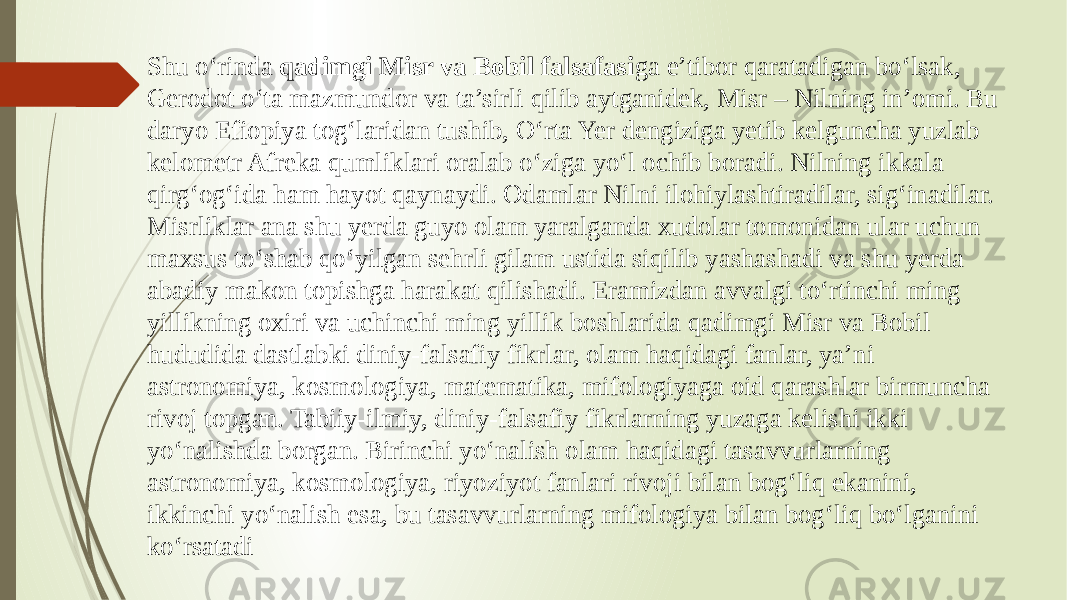 Shu o‘rinda qadimgi Misr va Bobil falsafasi ga e’tibor qaratadigan bo‘lsak, Gerodot o‘ta mazmundor va ta’sirli qilib aytganidek, Misr – Nilning in’omi. Bu daryo Efiopiya tog‘laridan tushib, O‘rta Yer dengiziga yetib kelguncha yuzlab kelometr Afreka qumliklari oralab o‘ziga yo‘l ochib boradi. Nilning ikkala qirg‘og‘ida ham hayot qaynaydi. Odamlar Nilni ilohiylashtiradilar, sig‘inadilar. Misrliklar ana shu yerda guyo olam yaralganda xudolar tomonidan ular uchun maxsus to‘shab qo‘yilgan sehrli gilam ustida siqilib yashashadi va shu yerda abadiy makon topishga harakat qilishadi. Eramizdan avvalgi to‘rtinchi ming yillikning oxiri va uchinchi ming yillik boshlarida qadimgi Misr va Bobil hududida dastlabki diniy-falsafiy fikrlar, olam haqidagi fanlar, ya’ni astronomiya, kosmologiya, matematika, mifologiyaga oid qarashlar birmuncha rivoj topgan. Tabiiy-ilmiy, diniy-falsafiy fikrlarning yuzaga kelishi ikki yo‘nalishda borgan. Birinchi yo‘nalish olam haqidagi tasavvurlarning astronomiya, kosmologiya, riyoziyot fanlari rivoji bilan bog‘liq ekanini, ikkinchi yo‘nalish esa, bu tasavvurlarning mifologiya bilan bog‘liq bo‘lganini ko‘rsatadi 