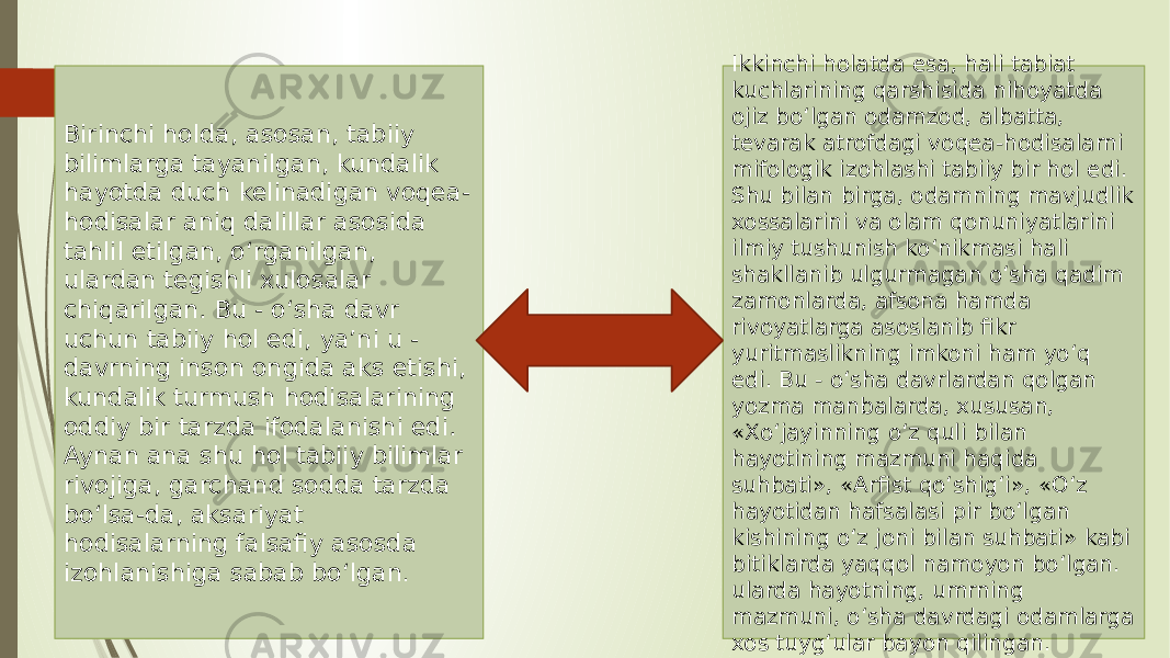 Birinchi holda, asosan, tabiiy bilimlarga tayanilgan, kundalik hayotda duch kelinadigan voqea- hodisalar aniq dalillar asosida tahlil etilgan, o‘rganilgan, ulardan tegishli xulosalar chiqarilgan. Bu - o‘sha davr uchun tabiiy hol edi, ya’ni u - davrning inson ongida aks etishi, kundalik turmush hodisalarining oddiy bir tarzda ifodalanishi edi. Aynan ana shu hol tabiiy bilimlar rivojiga, garchand sodda tarzda bo‘lsa-da, aksariyat hodisalarning falsafiy asosda izohlanishiga sabab bo‘lgan . Ikkinchi holatda esa, hali tabiat kuchlarining qarshisida nihoyatda ojiz bo‘lgan odamzod, albatta, tevarak atrofdagi voqea-hodisalarni mifologik izohlashi tabiiy bir hol edi. Shu bilan birga, odamning mavjudlik xossalarini va olam qonuniyatlarini ilmiy tushunish ko‘nikmasi hali shakllanib ulgurmagan o‘sha qadim zamonlarda, afsona hamda rivoyatlarga asoslanib fikr yuritmaslikning imkoni ham yo‘q edi. Bu - o‘sha davrlardan qolgan yozma manbalarda, xususan, «Xo‘jayinning o‘z quli bilan hayotining mazmuni haqida suhbati», «Arfist qo‘shig‘i», «O‘z hayotidan hafsalasi pir bo‘lgan kishining o‘z joni bilan suhbati» kabi bitiklarda yaqqol namoyon bo‘lgan. ularda hayotning, umrning mazmuni, o‘sha davrdagi odamlarga xos tuyg‘ular bayon qilingan. 