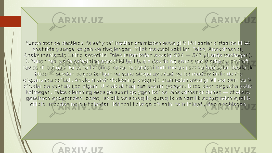 Yunonistonda dastlabki falsafiy ta’limotlar eramizdan avvalgi VII-VI asrlar o‘rtasida Milet shahrida yuzaga kelgan va rivojlangan. Milet maktabi vakillari Fales, Anaksimandr, Anaksimenlardir. Uning asoschisi Fales (eramizdan avvalgi 624 — 547 yillarda yashagan). U Yunon fani va falsafasining asoschisi bo‘lib, o‘z davrining etuk siyosiy arbobi, jo‘g‘rofi, faylasufi bo‘lgan. Fales ta’limotiga ko‘ra, tabiatdagi turli-tuman jism va hodisalar dastlabki ibtido — suvdan paydo bo‘lgan va yana suvga aylanadi va bu moddiy birlik doimo o‘zgarishda bo‘ladi. Anaksimandr (Falesning shogirdi) eramizdan avvalgi VII asr oxiri va VI o‘rtalarida yashab ijod etgan. U «Tabiat haqida» asarini yozgan, biroq asar bizgacha yotib kelmagan. Fales olamning asosiga suvni qo‘ygan bo‘lsa, Anaksimandr dunyo — cheksiz, gazsimon apeyrondan iborat, issiqlik va sovuqlik, quruqlik va namlik apeyrondan ajralib chiqib, moddaning bir holatdan ikkinchi holatga o‘tishini ta’minlaydi, deb hisoblagan. 