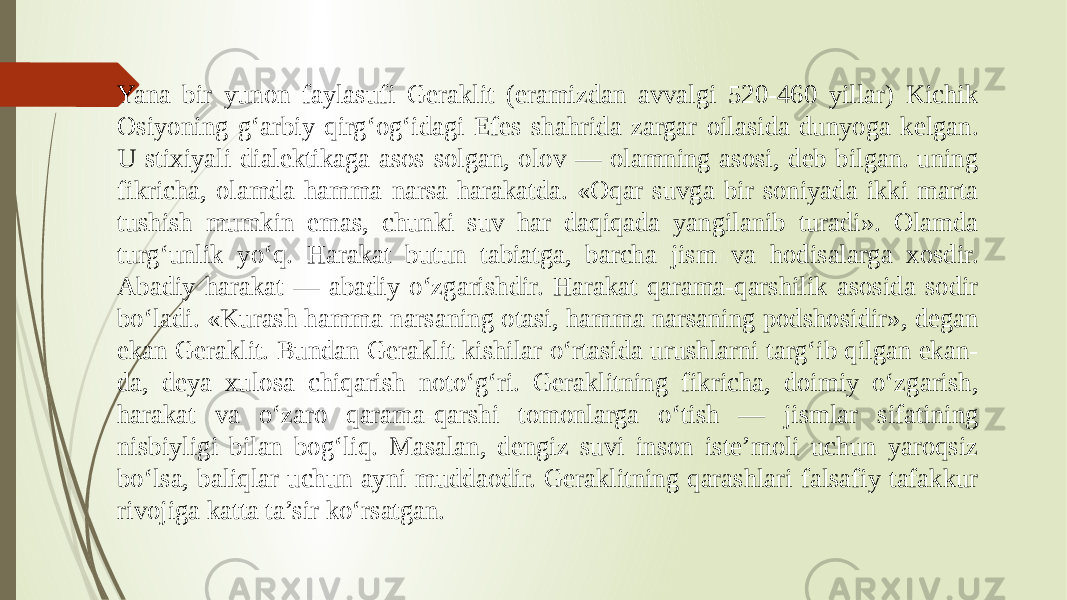 Yana bir yunon faylasufi Geraklit (eramizdan avvalgi 520-460 yillar) Kichik Osiyoning g‘arbiy qirg‘og‘idagi Efes shahrida zargar oilasida dunyoga kelgan. U stixiyali dialektikaga asos solgan, olov — olamning asosi, deb bilgan. uning fikricha, olamda hamma narsa harakatda. «Oqar suvga bir soniyada ikki marta tushish mumkin emas, chunki suv har daqiqada yangilanib turadi». Olamda turg‘unlik yo‘q. Harakat butun tabiatga, barcha jism va hodisalarga xosdir. Abadiy harakat — abadiy o‘zgarishdir. Harakat qarama-qarshilik asosida sodir bo‘ladi. «Kurash hamma narsaning otasi, hamma narsaning podshosidir», degan ekan Geraklit. Bundan Geraklit kishilar o‘rtasida urushlarni targ‘ib qilgan ekan- da, deya xulosa chiqarish noto‘g‘ri. Geraklitning fikricha, doimiy o‘zgarish, harakat va o‘zaro qarama-qarshi tomonlarga o‘tish — jismlar sifatining nisbiyligi bilan bog‘liq. Masalan, dengiz suvi inson iste’moli uchun yaroqsiz bo‘lsa, baliqlar uchun ayni muddaodir. Geraklitning qarashlari falsafiy tafakkur rivojiga katta ta’sir ko‘rsatgan. 