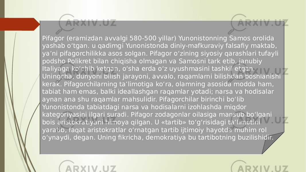 Pifagor (eramizdan avvalgi 580-500 yillar) Yunonistonning Samos orolida yashab o‘tgan. u qadimgi Yunonistonda diniy-mafkuraviy falsafiy maktab, ya’ni pifagorchilikka asos solgan. Pifagor o‘zining siyosiy qarashlari tufayli podsho Polikret bilan chiqisha olmagan va Samosni tark etib, janubiy Italiyaga ko‘chib ketgan, o‘sha erda o‘z uyushmasini tashkil etgan. Uningcha, dunyoni bilish jarayoni, avvalo, raqamlarni bilishdan boshlanishi kerak. Pifagorchilarning ta’limotiga ko‘ra, olamning asosida modda ham, tabiat ham emas, balki ideallashgan raqamlar yotadi; narsa va hodisalar aynan ana shu raqamlar mahsulidir. Pifagorchilar birinchi bo‘lib Yunonistonda tabiatdagi narsa va hodisalarni izohlashda miqdor kategoriyasini ilgari suradi. Pifagor zodagonlar oilasiga mansub bo‘lgani bois aristokratiyani himoya qilgan. U «tartib» to‘g‘risidagi ta’limotini yaratib, faqat aristokratlar o‘rnatgan tartib ijtimoiy hayotda muhim rol o‘ynaydi, degan. Uning fikricha, demokratiya bu tartibotning buzilishidir. 