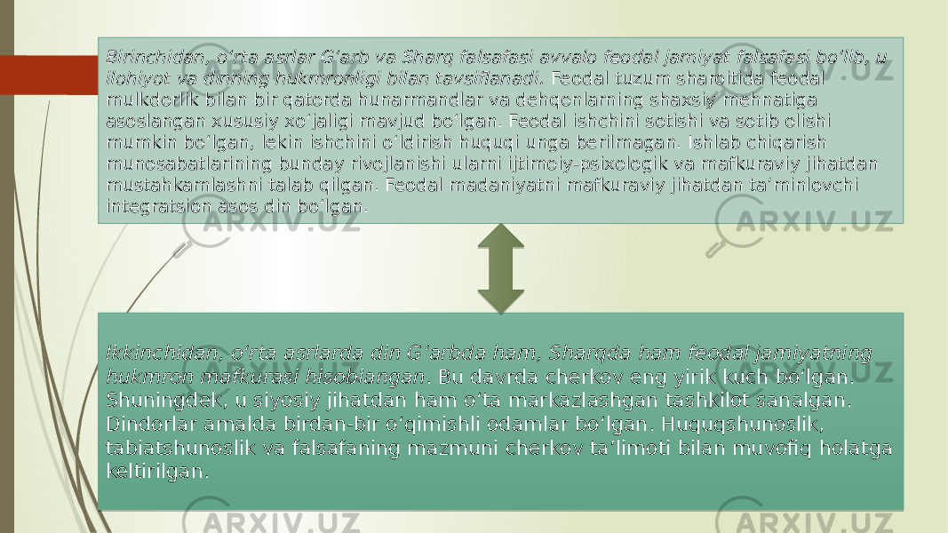 Birinchidan, о‘rta asrlar G‘arb va Sharq falsafasi avvalo feodal jamiyat falsafasi bо‘lib, u ilohiyot va dinning hukmronligi bilan tavsiflanadi. Feodal tuzum sharoitida feodal mulkdorlik bilan bir qatorda hunarmandlar va dehqonlarning shaxsiy mehnatiga asoslangan xususiy xо‘jaligi mavjud bо‘lgan. Feodal ishchini sotishi va sotib olishi mumkin bо‘lgan, lekin ishchini о‘ldirish huquqi unga berilmagan. Ishlab chiqarish munosabatlarining bunday rivojlanishi ularni ijtimoiy-psixologik va mafkuraviy jihatdan mustahkamlashni talab qilgan. Feodal madaniyatni mafkuraviy jihatdan ta’minlovchi integratsion asos din bо‘lgan. Ikkinchidan, о‘rta asrlarda din G‘arbda ham, Sharqda ham feodal jamiyatning hukmron mafkurasi hisoblangan . Bu davrda cherkov eng yirik kuch bо‘lgan. Shuningdek, u siyosiy jihatdan ham о‘ta markazlashgan tashkilot sanalgan. Dindorlar amalda birdan-bir о‘qimishli odamlar bо‘lgan. Huquqshunoslik, tabiatshunoslik va falsafaning mazmuni cherkov ta’limoti bilan muvofiq holatga keltirilgan. 20 06 33 132E 0C26 28 32 