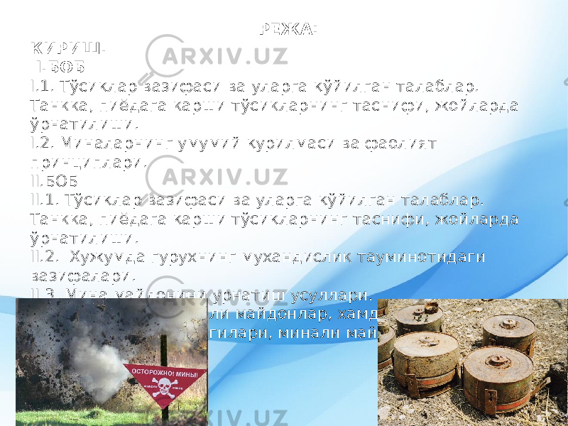 РЕЖА: КИРИШ. I.БОБ I.1. Т ў си қ лар вазифаси ва уларга қў йилган талаблар. Танкка, пиёдага карши тў сикларнинг таснифи, жойларда ў рнатилиши. I .2. Миналарнинг умумий қу р илмаси ва фаолият принциплари. II.БОБ II .1. Т ў си қ лар вазифаси ва уларга қў йилган талаблар. Танкка, пиёдага қ арши т ў си қ ларнинг таснифи, жойларда ў рнатилиши. II.2. Хужумда гурухнинг мухандислик тауминотидаги вазифалари. II .3. Мина майдонини урнатиш усуллари. II. 4 . Миналар ва минали майдонлар, хамда уларнинг сездириб куювчи белгилари, минали майдондан оутиш тартиби. III. Хулоса. 