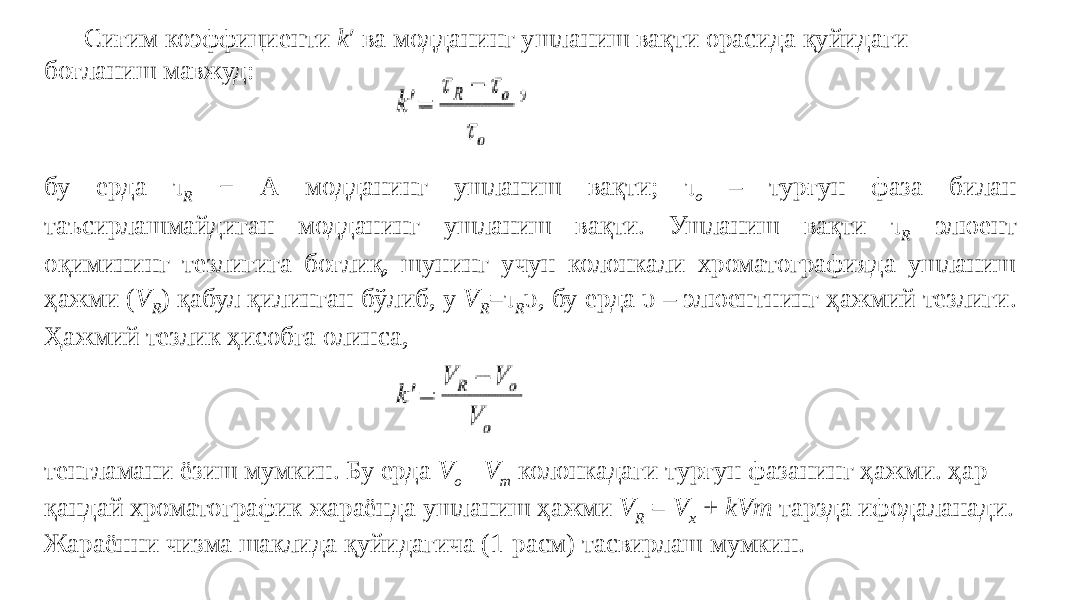 Сиғим коэффициенти k ′ ва модданинг ушланиш вақти орасида қуйидаги боғланиш мавжуд: бу ерда τ R − А модданинг ушланиш вақти; τ o – турғун фаза билан таъсирлашмайдиган модданинг ушланиш вақти. Ушланиш вақти τ R элюент оқимининг тезлигига боғлиқ, шунинг учун колонкали хроматографияда ушланиш ҳажми ( V R ) қабул қилинган бўлиб, у V R =τ R υ , бу ерда υ – элюентнинг ҳажмий тезлиги. Ҳажмий тезлик ҳисобга олинса, тенгламани ёзиш мумкин. Бу ерда V o - V m колонкадаги турғун фазанинг ҳажми. ҳар қандай хроматографик жараёнда ушланиш ҳажми V R = V x + kVm тарзда ифодаланади. Жараённи чизма шаклида қуйидагича (1-расм) тасвирлаш мумкин. 