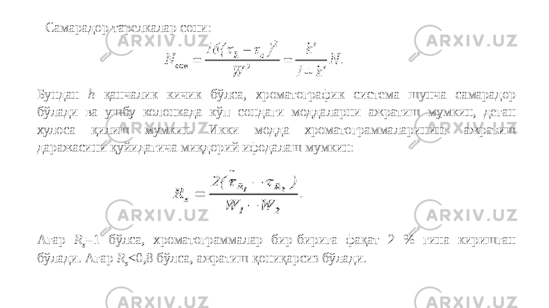 Самарадор тарелкалар сони: Бундан h қанчалик кичик бўлса, хроматографик система шунча самарадор бўлади ва ушбу колонкада кўп сондаги моддаларни ажратиш мумкин, деган хулоса қилиш мумкин. Икки модда хроматограммаларининг ажратиш даражасини қуйидагича миқдорий ифодалаш мумкин: Агар R s =1 бўлса, хроматограммалар бир-бирига фақат 2 % гина киришган бўлади. Агар R s <0,8 бўлса, ажратиш қониқарсиз бўлади. 