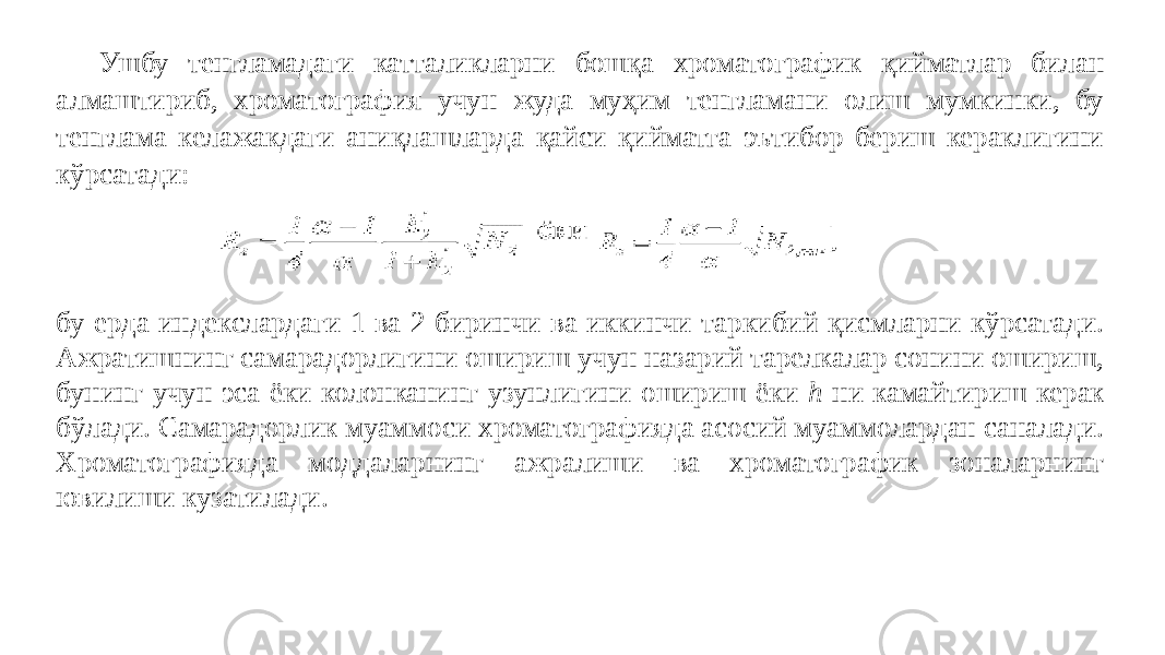 Ушбу тенгламадаги катталикларни бошқа хроматографик қийматлар билан алмаштириб, хроматография учун жуда муҳим тенгламани олиш мумкинки, бу тенглама келажакдаги аниқлашларда қайси қийматга эътибор бериш кераклигини кўрсатади: бу ерда индекслардаги 1 ва 2 биринчи ва иккинчи таркибий қисмларни кўрсатади. Ажратишнинг самарадорлигини ошириш учун назарий тарелкалар сонини ошириш, бунинг учун эса ёки колонканинг узунлигини ошириш ёки h ни камайтириш керак бўлади. Самарадорлик муаммоси хроматографияда асосий муаммолардан саналади. Хроматографияда моддаларнинг ажралиши ва хроматографик зоналарнинг ювилиши кузатилади. 