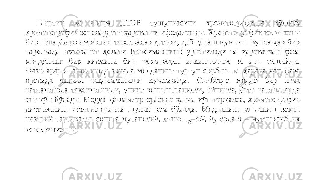 Мартин ва Синж НТЭБ тушунчасини хроматографияга қўллаб, хроматографик зоналардаги ҳаракатни ифодалашди. Хроматографик колонкани бир неча ўзаро ажралган тарелкалар қатори, деб қараш мумкин. Бунда ҳар бир тарелкада мувозанат ҳолати (тақсимланиш) ўрнатилади ва ҳаракатчан фаза модданинг бир қисмини бир тарелкадан иккинчисига ва ҳ.к. ташийди. Фазалараро ташилишда зонада модданинг турғун сорбент ва ҳаракатчан фаза орасида янгича тақсимланиши кузатилади. Оқибатда модда бир неча қатламларда тақсимланади, унинг концентрацияси, айниқса, ўрта қатламларда энг кўп бўлади. Модда қатламлар орасида қанча кўп тарқалса, хроматографик системанинг самарадорлиги шунча кам бўлади. Модданинг ушланиш вақти назарий тарелкалар сонига мутаносиб, яъни: τ R = bN, бу ерда b – мутаносиблик коэффициенти. 