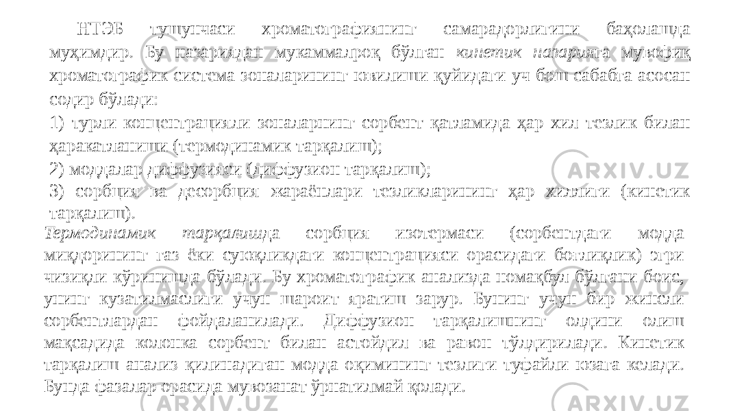 НТЭБ тушунчаси хроматографиянинг самарадорлигини баҳолашда муҳимдир. Бу назариядан мукаммалроқ бўлган кинетик назария га мувофиқ хроматографик система зоналарининг ювилиши қуйидаги уч бош сабабга асосан содир бўлади: 1) турли концентрацияли зоналарнинг сорбент қатламида ҳар хил тезлик билан ҳаракатланиши (термодинамик тарқалиш); 2) моддалар диффузияси (диффузион тарқалиш); 3) сорбция ва десорбция жараёнлари тезликларининг ҳар хиллиги (кинетик тарқалиш). Термодинамик тарқалиш да сорбция изотермаси (сорбентдаги модда миқдорининг газ ёки суюқликдаги концентрацияси орасидаги боғлиқлик) эгри чизиқли кўринишда бўлади. Бу хроматографик анализда номақбул бўлгани боис, унинг кузатилмаслиги учун шароит яратиш зарур. Бунинг учун бир жинсли сорбентлардан фойдаланилади. Диффузион тарқалишнинг олдини олиш мақсадида колонка сорбент билан астойдил ва равон тўлдирилади. Кинетик тарқалиш анализ қилинадиган модда оқимининг тезлиги туфайли юзага келади. Бунда фазалар орасида мувозанат ўрнатилмай қолади. 