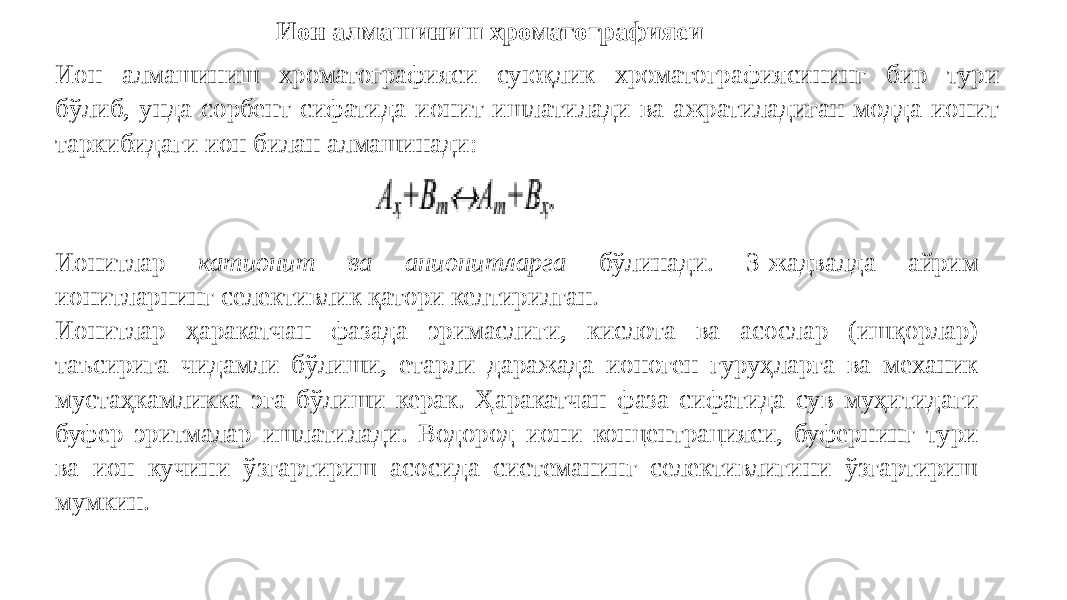 Ион алмашиниш хроматографияси Ион алмашиниш хроматографияси суюқлик хроматографиясининг бир тури бўлиб, унда сорбент сифатида ионит ишлатилади ва ажратиладиган модда ионит таркибидаги ион билан алмашинади: Ионитлар катионит ва анионитларга бўлинади. 3-жадвалда айрим ионитларнинг селективлик қатори келтирилган. Ионитлар ҳаракатчан фазада эримаслиги, кислота ва асослар (ишқорлар) таъсирига чидамли бўлиши, етарли даражада ионоген гуруҳларга ва механик мустаҳкамликка эга бўлиши керак. Ҳаракатчан фаза сифатида сув муҳитидаги буфер эритмалар ишлатилади. Водород иони концентрацияси, буфернинг тури ва ион кучини ўзгартириш асосида системанинг селективлигини ўзгартириш мумкин. 