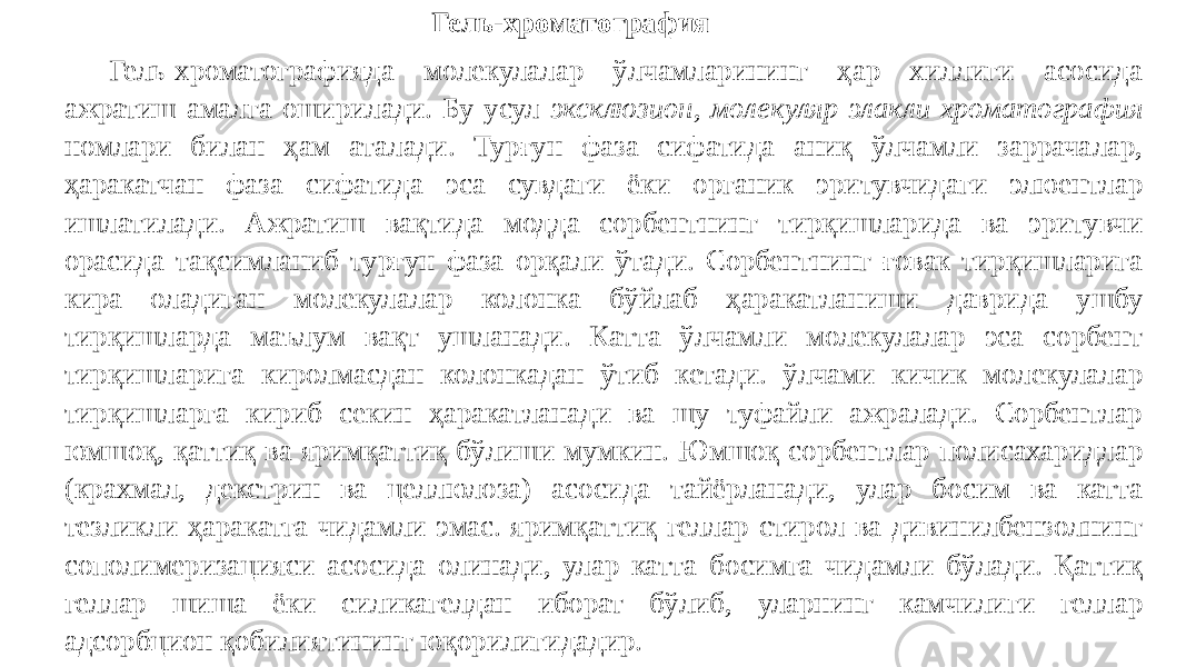 Гель-хроматография Гель-хроматографияда молекулалар ўлчамларининг ҳар хиллиги асосида ажратиш амалга оширилади. Бу усул эксклюзион, молекуляр-элакли хроматография номлари билан ҳам аталади. Турғун фаза сифатида аниқ ўлчамли заррачалар, ҳаракатчан фаза сифатида эса сувдаги ёки органик эритувчидаги элюентлар ишлатилади. Ажратиш вақтида модда сорбентнинг тирқишларида ва эритувчи орасида тақсимланиб турғун фаза орқали ўтади. Сорбентнинг ғовак тирқишларига кира оладиган молекулалар колонка бўйлаб ҳаракатланиши даврида ушбу тирқишларда маълум вақт ушланади. Катта ўлчамли молекулалар эса сорбент тирқишларига киролмасдан колонкадан ўтиб кетади. ўлчами кичик молекулалар тирқишларга кириб секин ҳаракатланади ва шу туфайли ажралади. Сорбентлар юмшоқ, қаттиқ ва яримқаттиқ бўлиши мумкин. Юмшоқ сорбентлар полисахаридлар (крахмал, декстрин ва целлюлоза) асосида тайёрланади, улар босим ва катта тезликли ҳаракатга чидамли эмас. яримқаттиқ геллар стирол ва дивинилбензолнинг сополимеризацияси асосида олинади, улар катта босимга чидамли бўлади. Қаттиқ геллар шиша ёки силикагелдан иборат бўлиб, уларнинг камчилиги геллар адсорбцион қобилиятининг юқорилигидадир. 