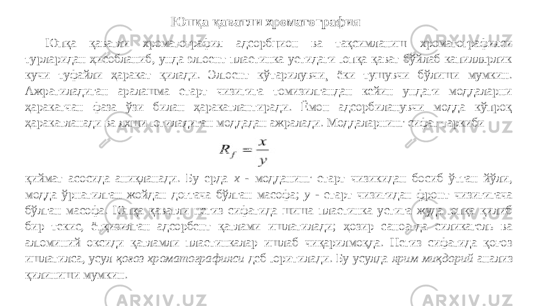 Юпқа қаватли хроматография Юпқа қаватли хроматография адсорбцион ва тақсимланиш хроматографияси турларидан ҳисобланиб, унда элюент пластинка устидаги юпқа қават бўйлаб капиллярлик кучи туфайли ҳаракат қилади. Элюент кўтарилувчи¸ ёки тушувчи бўлиши мумкин. Ажратиладиган аралашма старт чизигига томизилгандан кейин ундаги моддаларни ҳаракатчан фаза ўзи билан ҳаракатлантиради. Ёмон адсорбиланувчи модда кўпроқ ҳаракатланади ва яхши ютиладиган моддадан ажралади. Моддаларнинг сифат таркиби қиймат асосида аниқланади. Бу ерда x - модданинг старт чизикидан босиб ўтган йўли, модда ўрнатилган жойдан доғгача бўлган масофа; y - старт чизиғидан фронт чизиғигача бўлган масофа. Юпқа қаватли негиз сифатида шиша пластинка устига жуда юпқа қилиб бир текис, ётқизилган адсорбент қатлами ишлатилади; ҳозир саноатда силикагель ва алюминий оксиди қатламли пластинкалар ишлаб чиқарилмоқда. Негиз сифатида қоғоз ишлатилса, усул қоғоз хроматографияси деб юритилади. Бу усулда ярим миқдорий анализ қилиниши мумкин. 