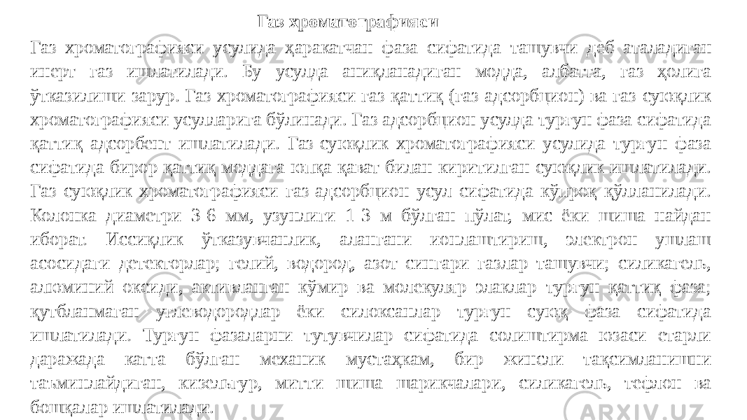 Газ хроматографияси Газ хроматографияси усулида ҳаракатчан фаза сифатида ташувчи деб аталадиган инерт газ ишлатилади. Бу усулда аниқланадиган модда, албатта, газ ҳолига ўтказилиши зарур. Газ хроматографияси газ-қаттиқ (газ-адсорбцион) ва газ-суюқлик хроматографияси усулларига бўлинади. Газ адсорбцион усулда турғун фаза сифатида қаттиқ адсорбент ишлатилади. Газ-суюқлик хроматографияси усулида турғун фаза сифатида бирор қаттиқ моддага юпқа қават билан киритилган суюқлик ишлатилади. Газ суюқлик хроматографияси газ-адсорбцион усул сифатида кўпроқ қўлланилади. Колонка диаметри 3-6 мм, узунлиги 1-3 м бўлган пўлат, мис ёки шиша найдан иборат. Иссиқлик ўтказувчанлик, алангани ионлаштириш, электрон ушлаш асосидаги детекторлар; гелий, водород, азот сингари газлар ташувчи; силикагель, алюминий оксиди, активланган кўмир ва молекуляр элаклар турғун қаттиқ фаза; қутбланмаган углеводородлар ёки силоксанлар турғун суюқ фаза сифатида ишлатилади. Турғун фазаларни тутувчилар сифатида солиштирма юзаси етарли даражада катта бўлган механик мустаҳкам, бир жинсли тақсимланишни таъминлайдиган, кизельгур, митти шиша шарикчалари, силикагель, тефлон ва бошқалар ишлатилади. 