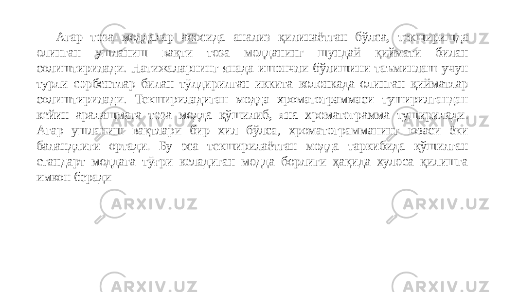 Агар тоза моддалар асосида анализ қилинаётган бўлса, текширишда олинган ушланиш вақти тоза модданинг шундай қиймати билан солиштирилади. Натижаларнинг янада ишончли бўлишини таъминлаш учун турли сорбентлар билан тўлдирилган иккита колонкада олинган қийматлар солиштирилади. Текшириладиган модда хроматограммаси туширилгандан кейин аралашмага тоза модда қўшилиб, яна хроматограмма туширилади. Агар ушланиш вақтлари бир хил бўлса, хроматограмманинг юзаси ёки баландлиги ортади. Бу эса текширилаётган модда таркибида қўшилган стандарт моддага тўғри келадиган модда борлиги ҳақида хулоса қилишга имкон беради 