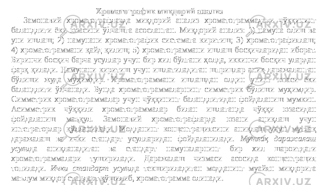 Хроматографик миқдорий анализ Замонавий хроматографларда миқдорий анализ хроматограммадаги чўққининг баландлиги ёки юзасини ўлчашга асосланган. Миқдорий анализ: 1) намуна олиш ва уни ишлаш; 2) намунани хроматографик системага киритиш; 3) хроматографиялаш; 4) хроматограммани қайд қилиш; 5) хроматограммани ишлаш босқичларидан иборат. Биринчи босқич барча усуллар учун бир хил бўлгани ҳолда, иккинчи босқич улардан фарқ қилади. Намунани киритиш учун ишлатиладиган шприцлар аниқ даражаланган бўлиши жуда муҳимдир. Хроматограммани ишлашдан олдин унинг юзаси ёки баландлиги ўлчанади. Бунда хроматограммаларнинг симметрик бўлиши муҳимдир. Симметрик хроматограммалар учун чўққининг баландлигидан фойдаланиш мумкин. Асимметрик чўққили хроматограммалар билан ишлаганда чўққи юзасидан фойдаланиш маъқул. Замонавий хроматографларда юзани аниқлаш учун интеграторлар қўлланилади. Модданинг концентрациясини аниқлаш учун мутлақ даражалаш ва ички стандарт усулларидан фойдаланилади. Мутлақ даражалаш усули да аниқланадиган ва стандарт намуналарнинг бир хил шароитдаги хроматограммалари туширилади. Даражалаш чизмаси асосида концентрация топилади. Ички стандарт усули да текшириладиган модданинг муайян миқдорига маълум миқдор стандарт қўшилиб, хроматограмма олинади. 