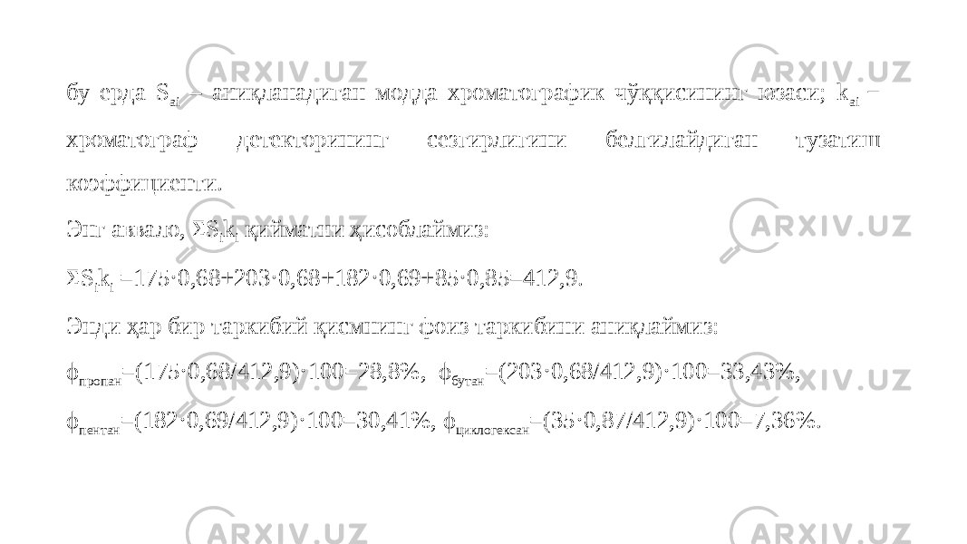 бу ерда S ai – аниқланадиган модда хроматографик чўққисининг юзаси; k ai − хроматограф детекторининг сезгирлигини белгилайдиган тузатиш коэффициенти. Энг аввало, Σ S i k i қийматни ҳисоблаймиз: Σ S i k i =175 ⋅ 0,68+203 ⋅ 0,68+182 ⋅ 0,69+85 ⋅ 0,85=412,9. Энди ҳар бир таркибий қисмнинг фоиз таркибини аниқлаймиз: ϕ пропан =(175 ⋅ 0,68/412,9) ⋅ 100=28,8%, ϕ бутан =(203 ⋅ 0,68/412,9) ⋅ 100=33,43%, ϕ пентан =(182 ⋅ 0,69/412,9) ⋅ 100=30,41%, ϕ циклогексан =(35 ⋅ 0,87/412,9) ⋅ 100=7,36%. 