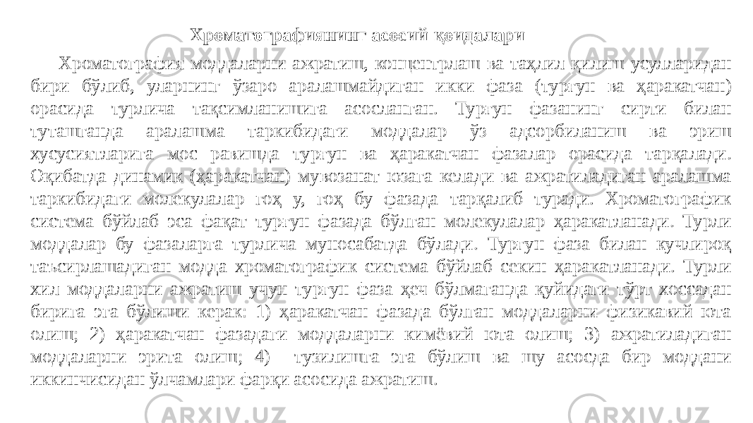 Хроматографиянинг асосий қоидалари Хроматография моддаларни ажратиш, концентрлаш ва таҳлил қилиш усулларидан бири бўлиб, уларнинг ўзаро аралашмайдиган икки фаза (турғун ва ҳаракатчан) орасида турлича тақсимланишига асосланган. Турғун фазанинг сирти билан туташганда аралашма таркибидаги моддалар ўз адсорбиланиш ва эриш хусусиятларига мос равишда турғун ва ҳаракатчан фазалар орасида тарқалади. Оқибатда динамик (ҳаракатчан) мувозанат юзага келади ва ажратиладиган аралашма таркибидаги молекулалар гоҳ у, гоҳ бу фазада тарқалиб туради. Хроматографик система бўйлаб эса фақат турғун фазада бўлган молекулалар ҳаракатланади. Турли моддалар бу фазаларга турлича муносабатда бўлади. Турғун фаза билан кучлироқ таъсирлашадиган модда хроматографик система бўйлаб секин ҳаракатланади. Турли хил моддаларни ажратиш учун турғун фаза ҳеч бўлмаганда қуйидаги тўрт хоссадан бирига эга бўлиши керак: 1) ҳаракатчан фазада бўлган моддаларни физикавий юта олиш; 2) ҳаракатчан фазадаги моддаларни кимёвий юта олиш; 3) ажратиладиган моддаларни эрита олиш; 4) тузилишга эга бўлиш ва шу асосда бир моддани иккинчисидан ўлчамлари фарқи асосида ажратиш. 