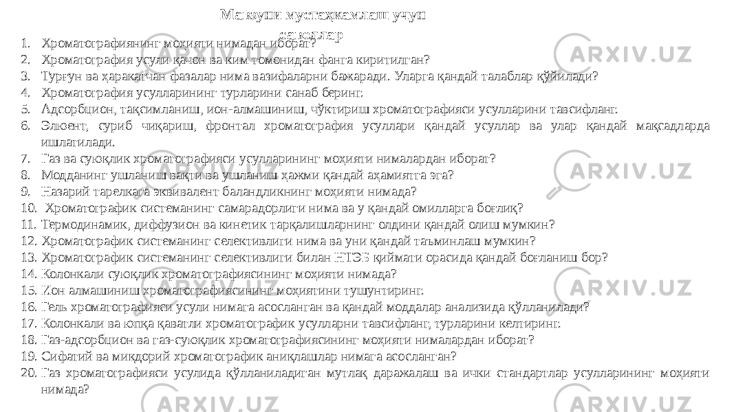 Мавзуни мустаҳкамлаш учун саволлар 1. Хроматографиянинг моҳияти нимадан иборат? 2. Хроматография усули қачон ва ким томонидан фанга киритилган? 3. Турғун ва ҳаракатчан фазалар нима вазифаларни бажаради. Уларга қандай талаблар қўйилади? 4. Хроматография усулларининг турларини санаб беринг. 5. Адсорбцион, тақсимланиш, ион-алмашиниш, чўктириш хроматографияси усулларини тавсифланг. 6. Элюент, суриб чиқариш, фронтал хроматография усуллари қандай усуллар ва улар қандай мақсадларда ишлатилади. 7. Газ ва суюқлик хроматографияси усулларининг моҳияти нималардан иборат? 8. Модданинг ушланиш вақти ва ушланиш ҳажми қандай аҳамиятга эга? 9. Назарий тарелкага эквивалент баландликнинг моҳияти нимада? 10. Хроматографик системанинг самарадорлиги нима ва у қандай омилларга боғлиқ? 11. Термодинамик, диффузион ва кинетик тарқалишларнинг олдини қандай олиш мумкин? 12. Хроматографик системанинг селективлиги нима ва уни қандай таъминлаш мумкин? 13. Хроматографик системанинг селективлиги билан НТЭБ қиймати орасида қандай боғланиш бор? 14. Колонкали суюқлик хроматографиясининг моҳияти нимада? 15. Ион алмашиниш хроматографиясининг моҳиятини тушунтиринг. 16. Гель хроматографияси усули нимага асосланган ва қандай моддалар анализида қўлланилади? 17. Колонкали ва юпқа қаватли хроматографик усулларни тавсифланг, турларини келтиринг. 18. Газ-адсорбцион ва газ-суюқлик хроматографиясининг моҳияти нималардан иборат? 19. Сифатий ва миқдорий хроматографик аниқлашлар нимага асосланган? 20. Газ хроматографияси усулида қўлланиладиган мутлақ даражалаш ва ички стандартлар усулларининг моҳияти нимада? 