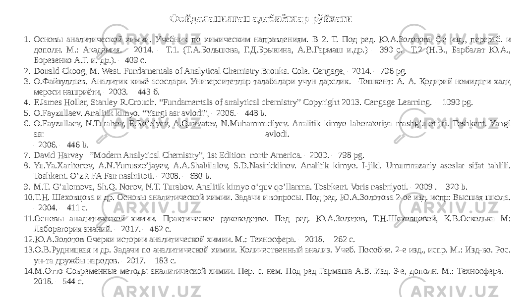 1. Основы аналитической химии. Учебник по химическим направлениям. В 2. Т. Под ред. Ю.А.Золотова 6-е изд., перераб. и дополн. М.: Академия. – 2014. – Т.1. (Т.А.Большова, Г.Д.Брыкина, А.В.Гармаш и.др.) – 390 с. –Т.2 (Н.В., Барбалат Ю.А., Борезенко А.Г. и. др.). – 409 с. 2. Donald Ckoog, M. West. Fundamentals of Analytical Chemistry Brouя. Cole. Cengage, –2014. – 796 рg. 3. О.Файзуллаев. Аналитик кимё асослари. Университетлар талабалари учун дарслик. −Тошкент: А. А. Қодирий номидаги халқ мероси нашриёти, –2003. − 443 б. 4. F.James Holler, Stanley R.Crouch. “Fundamentals of analytical chemistry” Copyright 2013. Cengage Learning. – 1090 pg. 5. О.Fayzullaev. Аnalitik kimyo. “Yangi asr avlodi”, –2006. – 448 b. 6. О.Fayzullaev, N.Turabov, E.Ro’ziyev, A.Quvvatov, N.Muhammadiyev. Analitik kimyo laboratoriya mashg’ulotlari. Toshkent. Yangi asr avlodi. –2006. – 446 b. 7. David Harvey –“Modern Analytical Chemistry”, 1st Edition–north America. – 2000. – 798 pg. 8. Yu.Ya.Xaritonov, A.N.Yunusxo’jayev, A.A.Shabilalov, S.D.Nasiriddinov. Analitik kimyo. I-jild. Umumnazariy asoslar sifat tahlili. Toshkent. O’zR FA Fan nashritoti. –2008. – 680 b. 9. M.T. G’ulomova, Sh.Q. Norov, N.T. Turabov. Analitik kimyo o’quv qo’llanma. Toshkent. Voris nashriyoti. –2009 . – 320 b. 10. Т.Н. Шеховцова и др. Основы аналитической химии. Задачи и вопросы. Под ред. Ю.А.Золотова 2-ое изд. испр: Высшая школа. –2004. – 411 с. 11. Основы аналитической химии. Практическое руководство. Под ред. Ю.А.Золотов, Т.Н.Шеховцовой, К.В.Осколька М: Лаборатория знаний. – 2017. – 462 с. 12. Ю.А.Золотов Очерки истории аналитической химии. М.: Техносфера. – 2018. – 262 с. 13. О.В.Рудницкая и др. Задачи по аналитической химии. Количественный анализ. Учеб. Пособие. 2-е изд., испр. М.: Изд-во. Рос. ун-та дружбы народов. –2017. – 183 с. 14. М.Отто Современные методы аналитической химии. Пер. с. нем. Под ред Гармаша А.В. Изд. 3-е, дополн. М.: Техносфера. – 2018. – 544 с. Фойдаланилган адабиётлар рўйхати 