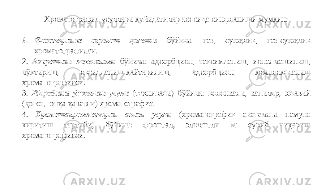 Хроматография усуллари қуйидагилар асосида синфланиши мумкин: 1. Фазаларнинг агрегат ҳолати бўйича: газ, суюқлик, газ-суюқлик хроматографияси. 2. Ажратиш механизми бўйича: адсорбцион, тақсимланиш, ионалмашиниш, чўктириш, оксидланиш-қайтарилиш, адсорбцион комплексланиш хроматографияси. 3. Жараённи ўтказиш усули (техникаси) бўйича: колонкали, капиляр, юзавий (қоғоз, юпқа қаватли) хроматография. 4. Хроматограммаларни олиш усули (хроматографик системага намуна киритиш тартиби) бўйича: фронтал, элюентли ва суриб чиқариш хроматографияси. 