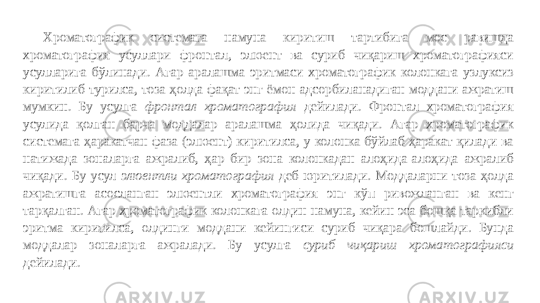 Хроматографик системага намуна киритиш тартибига мос равишда хроматография усуллари фронтал, элюент ва суриб чиқариш хроматографияси усулларига бўлинади. Агар аралашма эритмаси хроматографик колонкага узлуксиз киритилиб турилса, тоза ҳолда фақат энг ёмон адсорбиланадиган моддани ажратиш мумкин. Бу усулга фронтал хроматография дейилади. Фронтал хроматография усулида қолган барча моддалар аралашма ҳолида чиқади. Агар хроматографик системага ҳаракатчан фаза (элюент) киритилса, у колонка бўйлаб ҳаракат қилади ва натижада зоналарга ажралиб, ҳар бир зона колонкадан алоҳида-алоҳида ажралиб чиқади. Бу усул элюентли хроматография деб юритилади. Моддаларни тоза ҳолда ажратишга асосланган элюентли хроматография энг кўп ривожланган ва кенг тарқалган. Агар хроматографик колонкага олдин намуна, кейин эса бошқа таркибли эритма киритилса, олдинги моддани кейингиси суриб чиқара бошлайди. Бунда моддалар зоналарга ажралади. Бу усулга суриб чиқариш хроматографияси дейилади. 