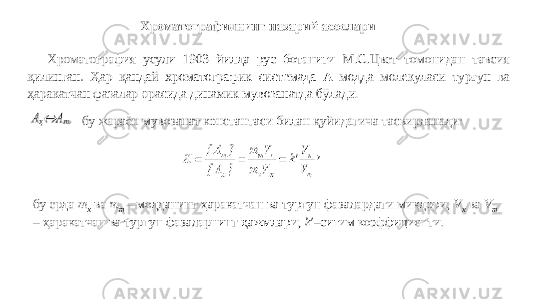 Хроматографиянинг назарий асослари Хроматография усули 1903 йилда рус ботаниги М.С.Цвет томонидан тавсия қилинган. Ҳар қандай хроматографик системада А модда молекуласи турғун ва ҳаракатчан фазалар орасида динамик мувозанатда бўлади. бу жараён мувозанат константаси билан қуйидагича тасвирланади: бу ерда m x ва m m – модданинг ҳаракатчан ва турғун фазалардаги миқдори; V x ва V m – ҳаракатчан ва турғун фазаларнинг ҳажмлари; k ′ –сиғим коэффициенти. 