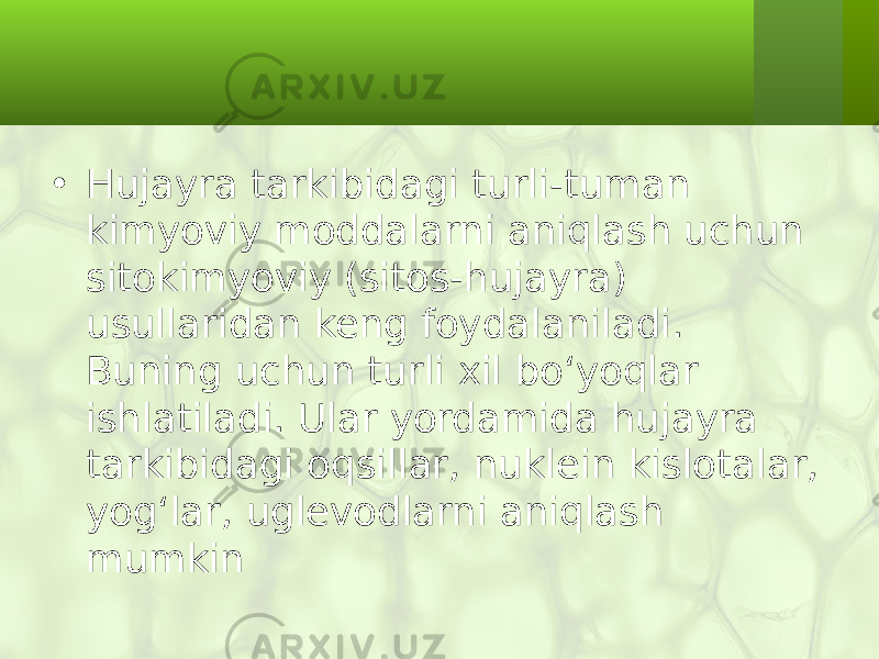 • Hujayra tarkibidagi turli-tuman kimyoviy moddalarni aniqlash uchun sitokimyoviy (sitos-hujayra) usullaridan keng foydalaniladi. Buning uchun turli xil bo‘yoqlar ishlatiladi. Ular yordamida hujayra tarkibidagi oqsillar, nuklein kislotalar, yog‘lar, uglevodlarni aniqlash mumkin 